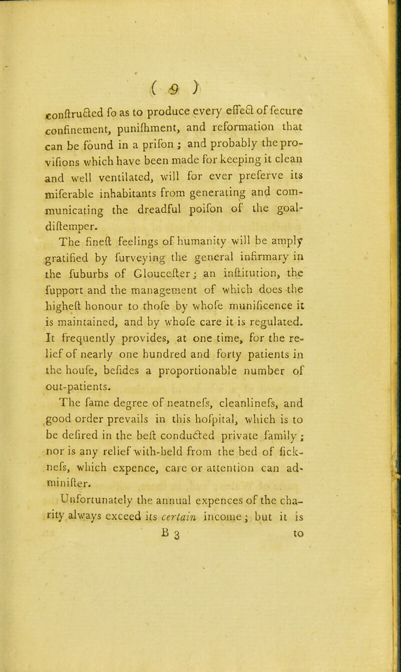 ( .-9 ) .conftru8:ed fo as to produce every efleQ of fecure confinement, punifhment, and reformation that can be found in a prifon ; and probably the pro- vifions which have been made for keeping it clean and well ventilated, will for ever preferve its miferable inhabitants from generating and com- municating the dreadful poifon of the goal- diftemper. The fined feelings of humanity will be amply gratified by furveying the general infirmary in the fuburbs of Gloucefter; an inditution, the fupport and the management of which does the higheft honour to thofe by whofe munificence it is maintained, and by whofe care it is regulated. It frequently provides, at one time, for the re- lief of nearly one hundred and forty patients in the houfe, befides a proportionable number of out-patients. The fame degree of neatnefs, cleanlinefs, and good order prevails in this hofpital, which is to be defired in the beft conduced private family; nor is any relief with-held from the bed of fick- nefs, which expence, care or attention can ad- mi nifter. Unfortunately the annual expences of the cha- rity always exceed its cer-^am income; but it is B 3 to