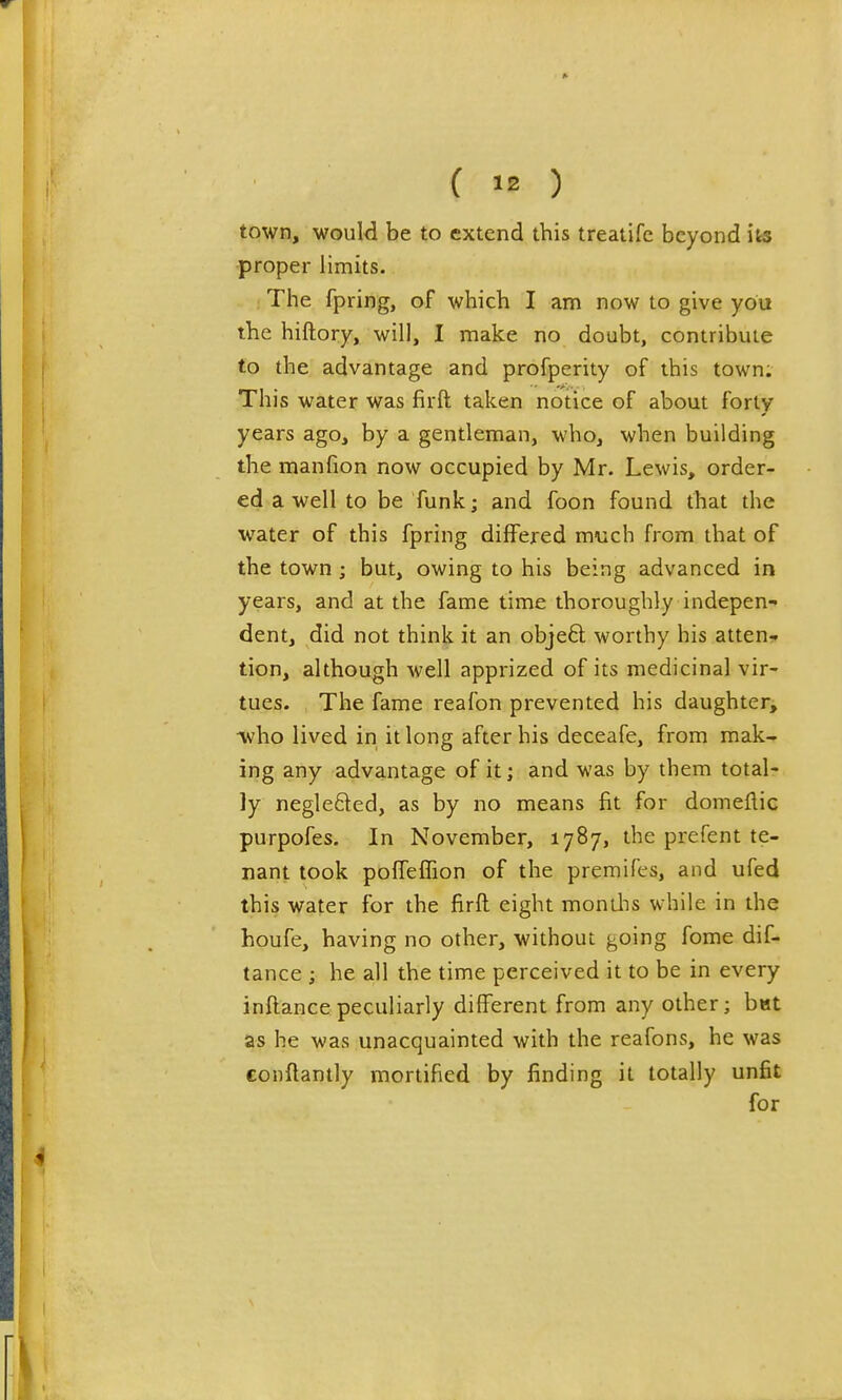 town, would be to extend this treatife beyond its proper limits. The fpring, of which I am now to give you the hiftory, will, I make no doubt, contribute to the advantage and profperity of this town. This water was firft taken notice of about forty years ago, by a gentleman, who, when building the manfion now occupied by Mr. Lewis, order- ed a well to be funk; and foon found that the water of this fpring differed much from that of the town; but, owing to his being advanced in years, and at the fame time thoroughly indepen- dent, did not think it an objeft worthy his atten- tion, although well apprized of its medicinal vir- tues. The fame reafon prevented his daughter, Avho lived in it long after his deceafe, from mak- ing any advantage of it; and was by them total- ly neglefted, as by no means fit for domeflic purpofes. In November, 1787, the prefent te- nant took poffelTion of the premifes, and ufed this water for the firft eight monilis while in the houfe, having no other, without going fome dif- tance ; he all the time perceived it to be in every inftance peculiarly different from any other; bet as he was unacquainted with the reafons, he was conftantly mortified by finding it totally unfit for