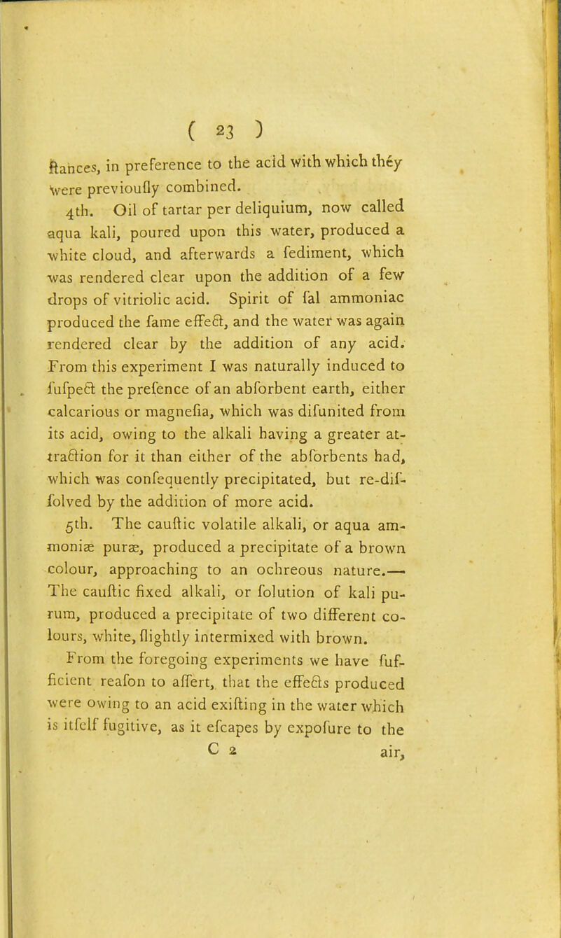 ftances, in preference to the acid with which they Were previoufly combined. 4th. Oil of tartar per deliquium, now called aqua kali, poured upon this water, produced a white cloud, and afterwards a fediment, which -was rendered clear upon the addition of a few drops of vitriolic acid. Spirit of fal ammoniac produced the fame effe6l, and the water was again rendered clear by the addition of any acid. Prom this experiment I was naturally induced to fufpeft the prefence of an abforbent earth, either calcarious or magnefia, which was difunited from its acid, owing to the alkali having a greater at- traftion for it than either of the abforbents had, which was confequently precipitated, but re-dif- folved by the addition of more acid. 5th. The cauftic volatile alkali, or aqua am- moniac puras, produced a precipitate of a brown colour, approaching to an ochreous nature.— The cauftic fixed alkali, or folution of kali pu- rum, produced a precipitate of two di{Ferent co- lours, white, (lightly intermixed with brown. From the foregoing experiments we have fuf- ficient reafon to aflert, that the efFe6ls produced were owing to an acid exifting in the water which is itfclf fugitive, as it efcapes by expofure to the C 2 air.