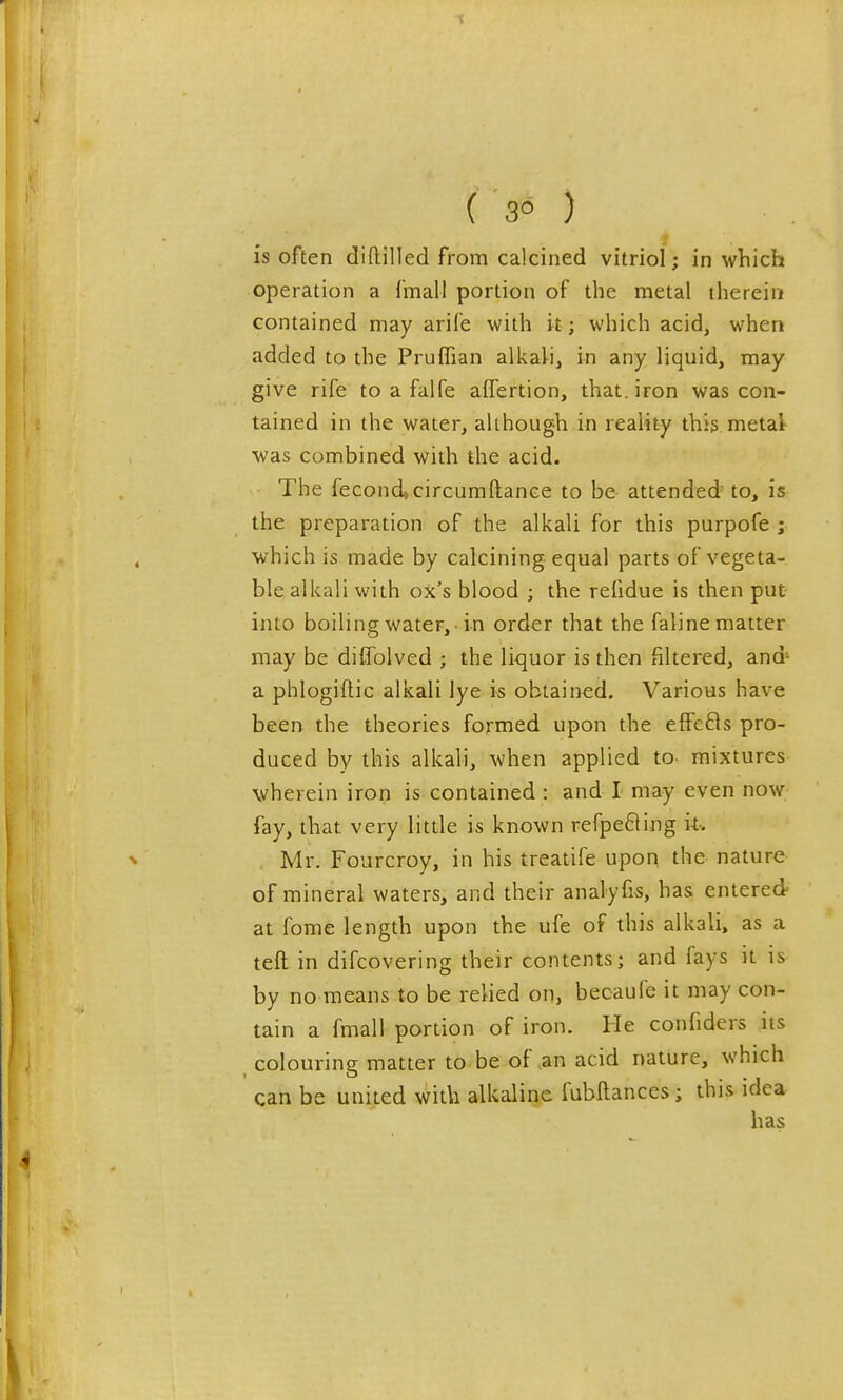 ( 3° ) is often diflilled from calcined vitriol; in which operation a fmall portion of the metal therein contained may arife with it; which acid, when added to the Pruflian alkali, in any liquid, may give rife to a falfe affertion, that, iron was con- tained in the water, although in reality this metal- was combined with the acid. The fecond»circumftance to be attended to, is the preparation of the alkali for this purpofe ; which is made by calcining equal parts of vegeta- ble alkali with ox's blood ; the refidue is then put- into boiling water, -in order that the faline matter may be diffolved ; the liquor is then filtered, and' a phlogiftic alkali lye i-s obtained. Various have been the theories formed upon the effefls pro- duced by this alkali, when applied to mixtures wherein iron is contained : and I may even now fay, that very little is known refpefling i-t-. Mr. Fourcroy, in his treatife upon, the nature of mineral waters, and their analyfis, has entered at fome length upon the ufe of this alkali, as a teft in difcovering their contents; and fays it is by no means to be relied on, becaufe it may con- tain a fmall portion of iron. He confiders its colouring matter to be of ,an acid nature, which can be united with alkaline fubllances; this idea has