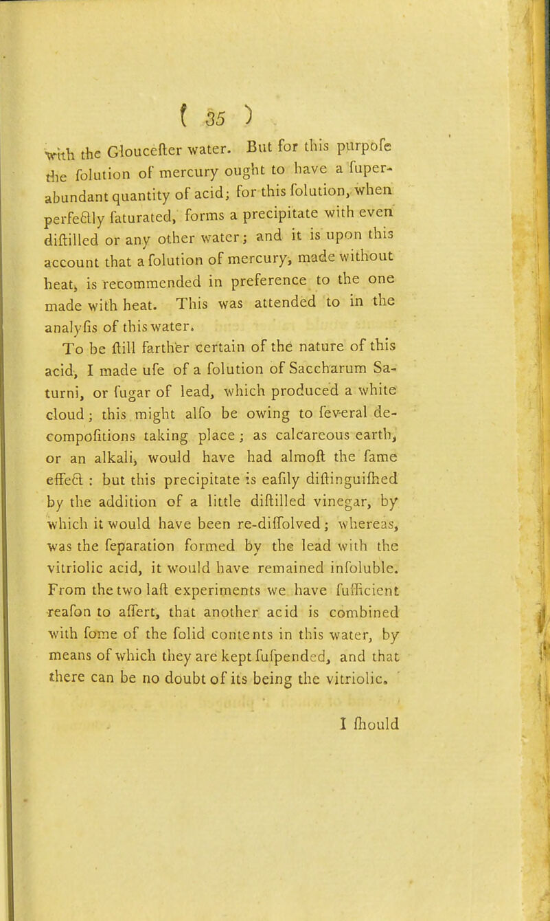 ( 55 ) Vith the Gloucefter water. But for this purpofe riie folLition oF mercury ought to have a fuper- abundant quantity of acid; for this folution,. when perfeaiy faturated, forms a precipitate with even diftilled or any other water; and it is upon this account that a folution of mercury, made without heatj is recommended in preference to the one made with heat. This was attended to in the analyfis of this water. To be ftill farthfer certain of the nature of this acid, I made ufe of a folution of Saccharum Sa- turni, or fugar of lead, which produced a white cloud; this might alfo be owing to feveral de- compofitions taking place; as calcareous earth, or an alkali^ would have had almoft the fame e{Fe6l : but this precipitate is eafily diftinguifhed by the addition of a little diftilled vinegar, by which it would have been re-diffolved ; whereas, was the feparation formed by the lead with the vitriolic acid, it would have remained infoluble. From thetwolaft experiments we have fufficient reafon to aflert, that another acid is combined with forae of the folid contents in this water, by means of which they are kept fufpended, and that there can be no doubt of its being the vitriolic. I fhould