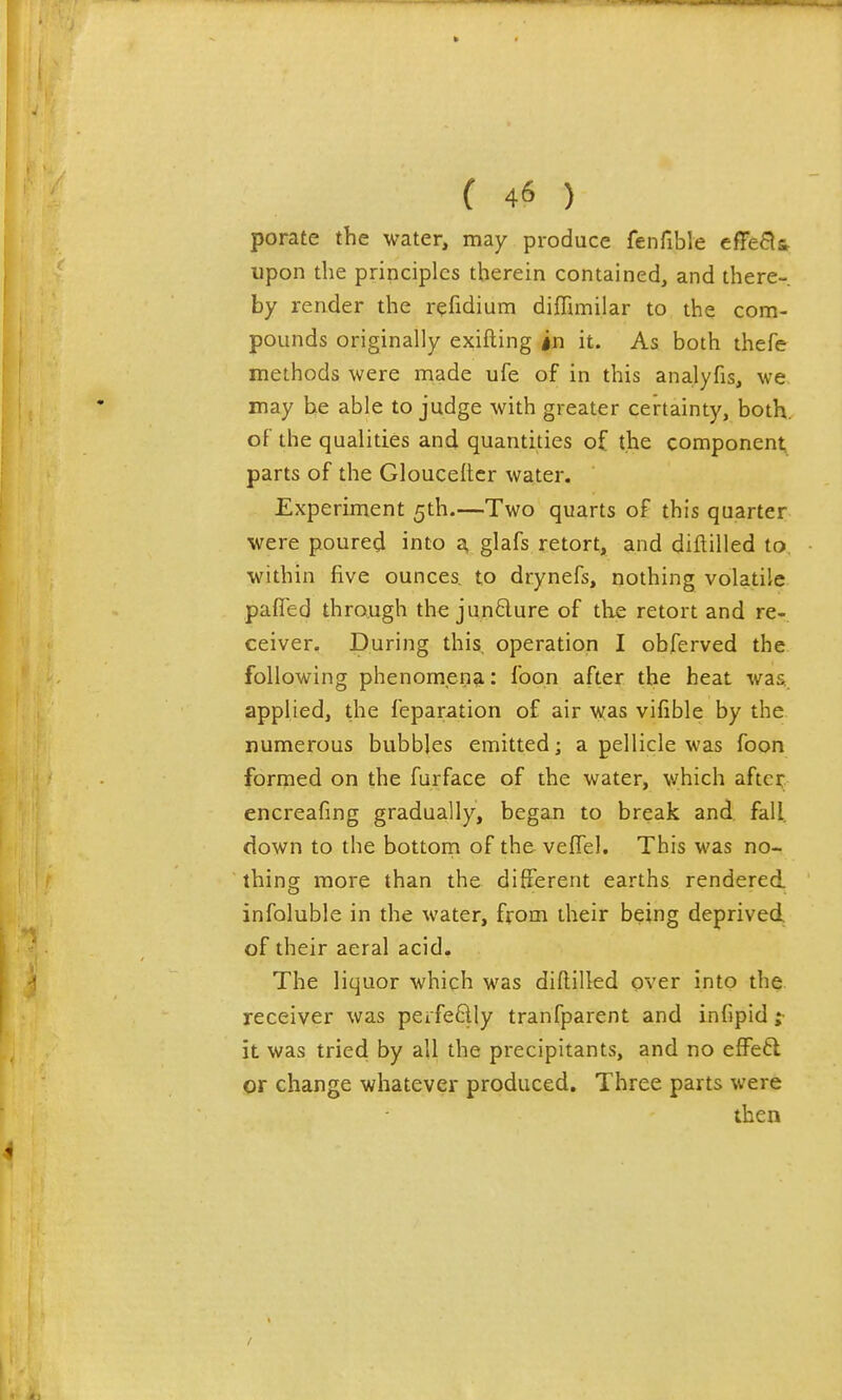 porate the water, may produce fenfible ef?e6l& upon the principles therein contained, and there- by render the refidium diffimilar to the com- pounds originally exifting in it. As both thefe methods were made ufe of in this analyfis, we may be able to judge with greater certainty, both, of the qualities and quantities of the component, parts of the Glouceitcr water. Experiment 5th.—Two quarts of this quarter were poured into a, glafs retort, and diftilled to. within five ounces, to drynefs, nothing volatile pafled through the jun6lure of the retort and re- ceiver. During this, operation I obferved the following phenomen?L: foon after the heat was applied, the feparation of air was vifible by the numerous bubbles emitted; a pellicle was foon formed on the furface of the water, which aftei;. encreafing gradually, began to break and. fall, down to the bottom of the veffel. This was no- thing more than the different earths rendered infoluble in the water, from their being deprived of their aeral acid. The liquor which was diftilled over into the receiver was perfe£ily tranfparent and infipid it was tried by all the precipitants, and no effeft or change whatever produced. Three parts were then