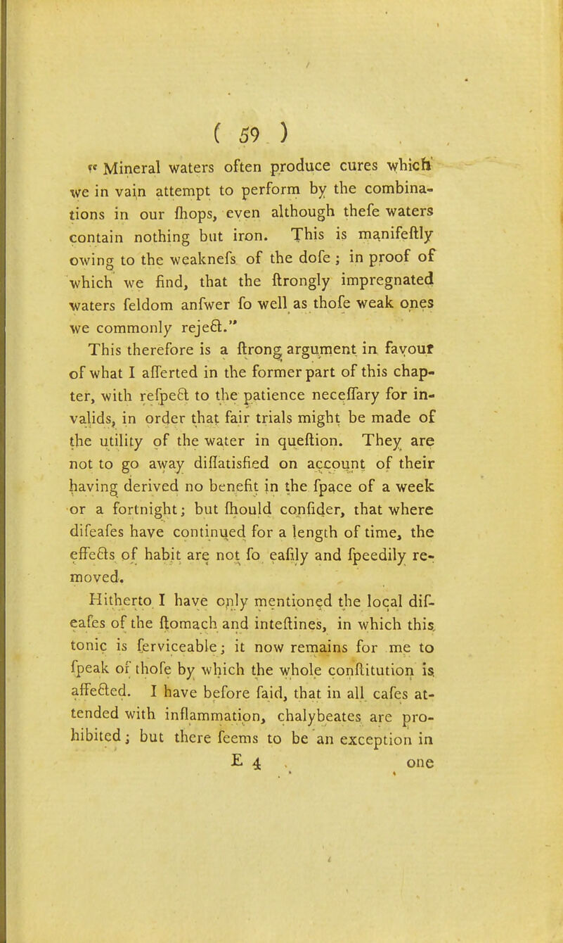 f Mineral waters often produce cures which' we in vain attempt to perform by the combina- tions in our fhops, even although thefe waters contain nothing but iron. This is manifeftly owing to the weaknefs of the dofe ; in proof of which we find, that the ftrongly impregnated waters feldom anfwer fo well as thofe weak cries we commonly rejeft. This therefore is a ftrong argujnent in favour of what I alTerted in the former part of this chap- ter, with refpeft to the patience neceflary for in- valids, in order that fair trials might be made of the utility of the water in queftion. They are not to go away diflatisfied on account of their having derived no benefit in the fpace of a week or a fortnight; but fhould confider, that where difeafes have continued for a length of time, the effefts of habit are not fo eafily and fpeedily re- moved. Hitherto I have only mentioned the local dif- eafes of the ilomach and inteftines, in which this, tonic is ferviceable; it now remains for me to fpeak or thofe by which the whole conflitution is. affefted. I have before faid, that in all cafes at- tended with inflammation, chalybeates are pro- hibited ; but there feems to be an exception in E 4 one