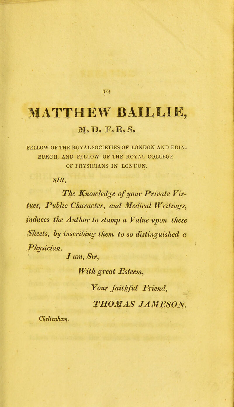 JO. MATTHEW BAILLIE, a?. D. F. R. s. I fELLOW OF THE ROYAL SOCIETIES OF LONDON AND EDIN- BURGH, AND FELLOW OF THE ROYAL COLLEGE OF PHYSICIANS IN LONDON. SIR, The Knowledge of your Private Vir- tues, Public Character, and Medical Writings, induces the Author to stamp a Value upon these Sheets, by inscribing them to so distinguished a Physician. J am. Sir, With great Esteem, Your faitlifid Friend, THOMAS JAMESON. Cheltenham-