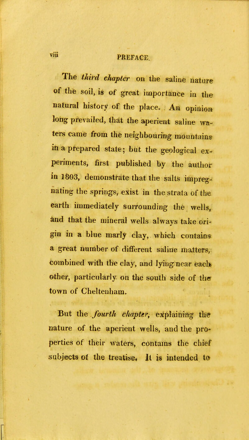 The tJiird chapter on the saline nature of the soil, is of great importance in the natural history of the place. An opiiiioa long prevailed, that the aperient saline wa- ters came from the neighbouring mountain* in a prepared state; but the geological ex- periments, first published by the author in 1603, demonstrate that the salts impreg- nating the springs^ exist in the strata of the earth immediately surrounding the wells, and that the mineral wells always take ori- gin in a blue marly clay, which contains a great number of difFerent saline matters, combined with the clay, and lying near each other, particularly on the south side of the town of Cheltenham. But the fourth Hlmptef^ ejfplaihing th* nature of the aperient wells, and the pro- perties of their waters, contains the chief subjects of the treatise, it is intended to