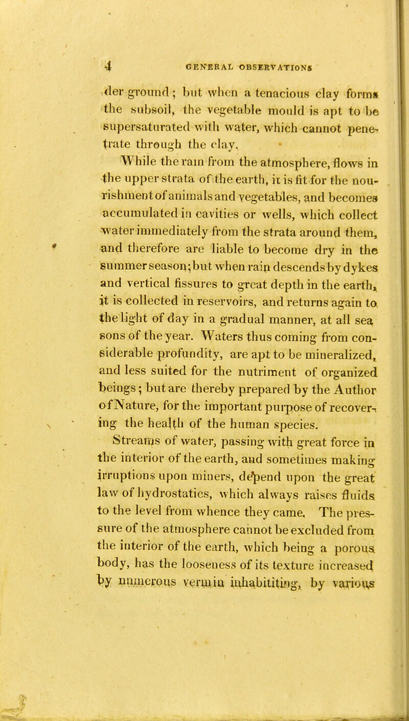 -der ground; but when a tenacious clay form* the subsoil, the vegetable mould is apt to be supersaturated with water, which cannot pene- trate through the clay. While the ram from the atmosphere, flows in the upper strata of the earth, ii is fit for the nou- rishmentof animals and vegetables, and becomes accumulated in cavities or wells, which collect water immediately from the strata around them, and therefore are liable to become dry in the summer season; but when rain descends by dykes and vertical fissures to great depth in the earth, }t is collected in reservoirs, and returns again to. the light of day in a gradual manner, at all sea sons of the year. Waters thus coming from con- siderable profundity, are apt to be mineralized, and less suited for the nutriment of organized beings; but are thereby prepared by the Author of Nature, for the important purpose of recover-^ jng the health of the human species. Streams of water, passing with great force in the interior of the earth, and sometimes makins: irruptions upon miners, defend upon the great law of hydrostatics, which always raises fluids to the level from whence they came. The pres- sure of the atmosphere cannot be excluded from the interior of the earth, which being a porous body, has the looseness of its texture increased l^y unmerous verm in inliabititi/tg, by various