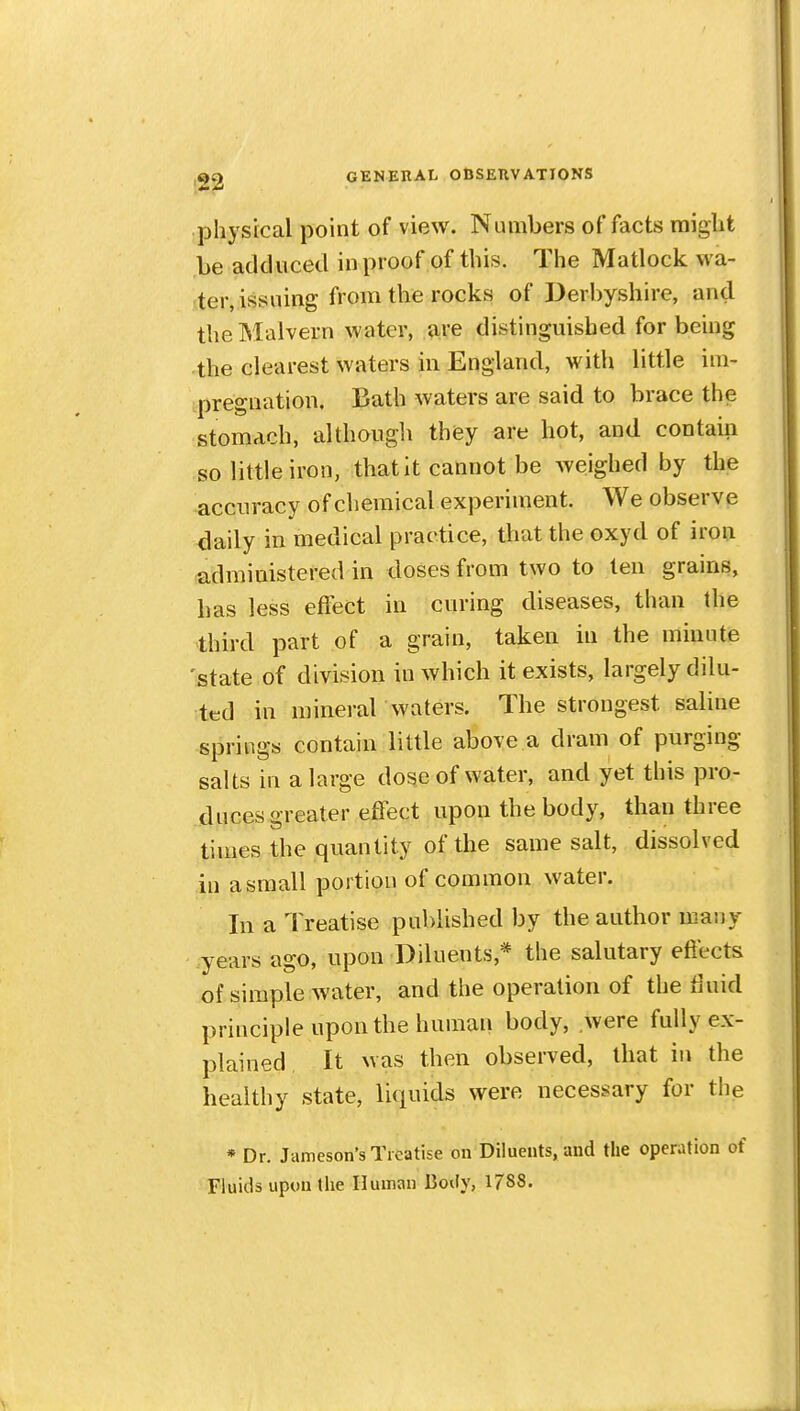 physical point of view. Numbers of facts might be adduced in proof of this. The Matlock wa- ter, issuing from the rocks of Derbyshire, and the Malvern water, are distinguished for being the clearest waters in England, with little im- ipregnatioii. Bath waters are said to brace the stomach, although they are hot, and contain so little iron, that it cannot be weighed by the accuracy of chemical experiment. We observe daily in medical practice, that the oxyd of iron ^idministered in doses from two to ten grains, has less effect in curing diseases, than the third part of a grain, taken in the minute 'state of division in which it exists, largely dilu- ted in mineral waters. The strongest saline springs contain little above a dram of purging salts in a large dose of water, and yet this pro- duces greater effect upon the body, than three times the quantity of the same salt, dissolved in a small portion of common water. In a Treatise published by the author many years ago, upon Diluents,* the salutary effects of simple water, and the operation of the tluid principle upon the human body, were fully ex- plained. It was then observed, that in the healthy state, liquids were necessary for the * Dr. Jameson's Treatise on Diluents, and the operation of Fluids upon the Human Body, 1788.