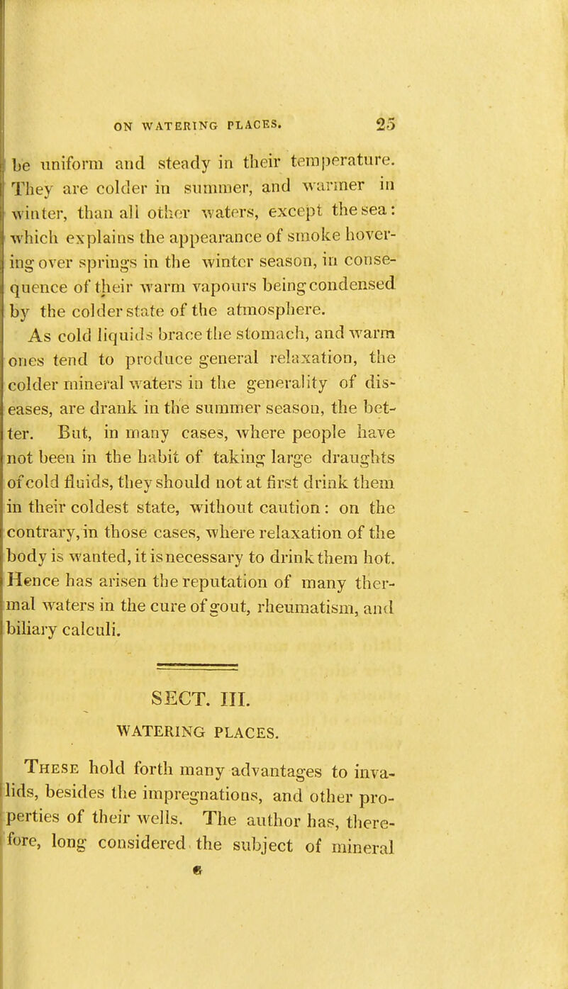 !,e imiform and steady in their temj)erature. I'hey are colder in sunnner, and warmer in winter, than ali other waters, except the sea: A\ hich explains the appearance of smoke hover- ing-over springs in the winter season, in conse- quence of their Avarm vapours being condensed by the colder state of the atmosphere. As cold liquids brace the stomach, and warm ones tend to produce general relaxation, the colder mineral waters in the generality of dis- eases, are drank in the summer season, the bet- ter. But, in many cases, where people have not been in the habit of taking large draughts of cold fluids, thev should not at first drink them in their coldest state, without caution : on the contrary, in those cases, where relaxation of the body is wanted, it is necessary to drink them hot. Hence has arisen the reputation of many ther- mal waters in the cure of gout, rheumatism, and biliary calculi. SECT. III. WATERING PLACES. These hold forth many advantages to inva- lids, besides the impregnations, and other pro- perties of their wells. The author has, there- fore, long considered the subject of mineral e