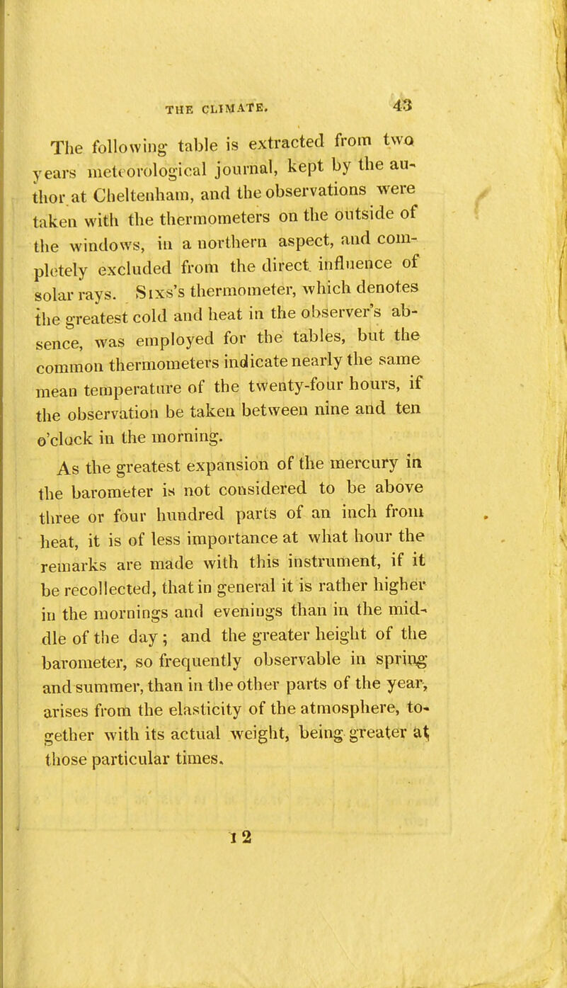 The following' table is extracted from two years meteorological journal, kept by the au^ thor.at Cheltenham, and the observations were taken with the thermometers on the outside of the windows, in a nortliern aspect, and com- pletely excluded from the direct influence of solar rays. Sixs's thermometer, which denotes the greatest cold and heat in the observer's ab- sence, was employed for the tables, but the common thermometers indicate nearly the same mean teraperatm-e of the twenty-four hours, if the observation be taken between nine aild ten o'clock in the morning. As the greatest expansion of the mercury in the barometer is not considered to be above three or four hundred parts of an inch from heat, it is of less importance at what hour the remarks are made with this instrument, if it be recollected, that in general it is rather higher in the mornings and evenings than in the mid- dle of the day ; and the greater height of the barometer, so frequently observable in spring and summer, than in the other parts of the year, arises from the elasticity of the atmosphere, to- gether with its actual weight, being greater tiiose particular times. 12