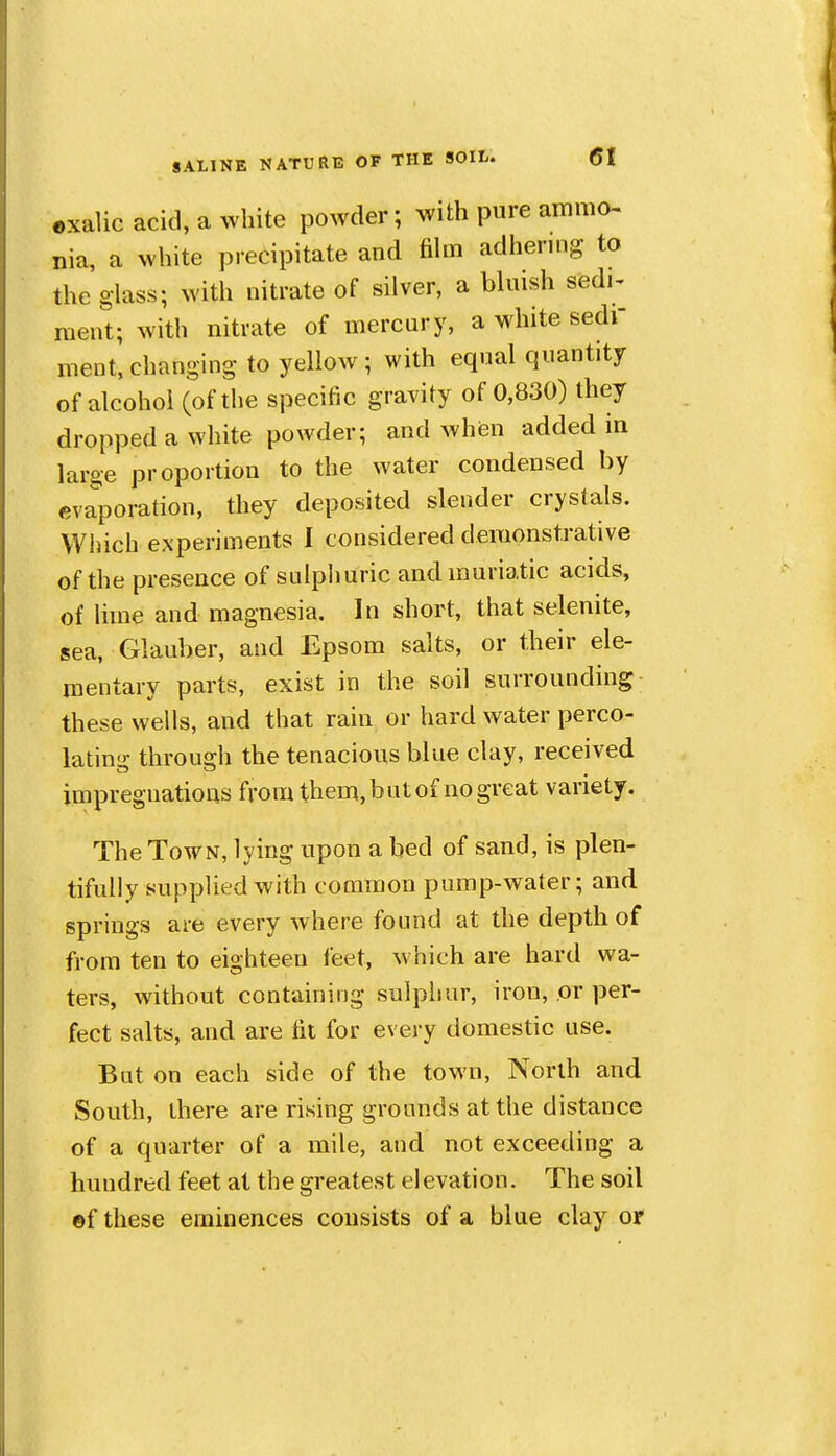 exalic acid, a white powder; with pure ammo- nia, a white precipitate and fihn adhering to the glass; with nitrate of silver, a bluish sedi- raent; with nitrate of mercury, a white sedi- ment, changing to yellow ; with equal quantity of alcohol (of the specific gravity of 0,830) they dropped a white powder; and when added in large proportion to the water condensed by evaporation, they deposited slender crystals. Which experiments I considered demonstrative of the presence of sulpliuric and murio.tic acids, of lime and magnesia. In short, that selenite, sea, Glauber, and Epsom salts, or their ele- mentary parts, exist in the soil surrounding these wells, and that rain or hard water perco- lating through the tenacious blue clay, received impregnations from them,butof nogreat variety. The Town, lying upon a bed of sand, is plen- tifully supplied with common pump-water; and springs are every where found at the depth of from ten to eighteen feet, which are hard wa- ters, without containing sulphur, iron, or per- fect salts, and are fit for every domestic use. But on each side of the town. North and South, there are rising grounds at the distance of a quarter of a mile, and not exceeding a hundred feet at the greatest elevation. The soil ©f these eminences consists of a blue clay or