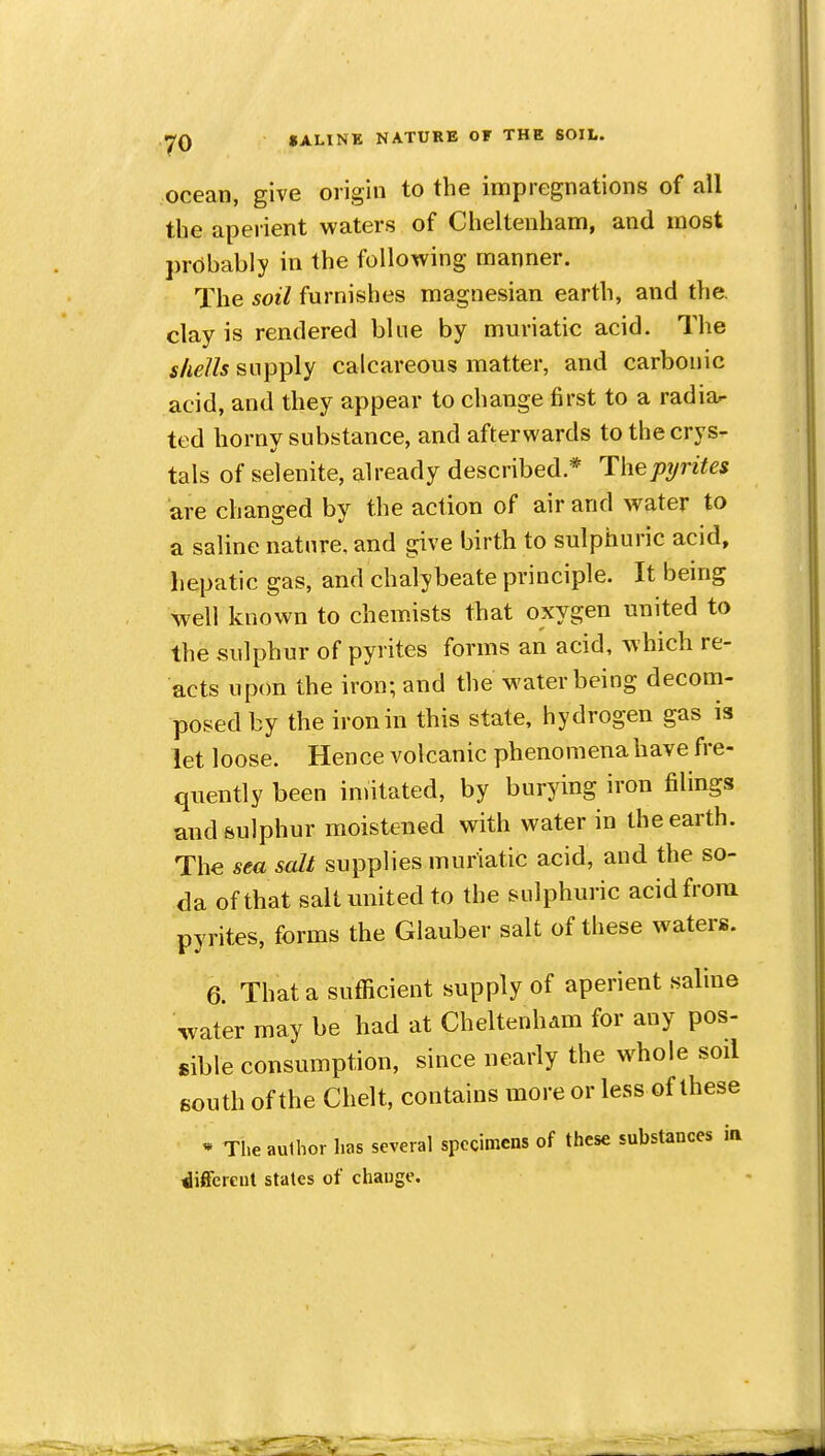 ocean, give origin to the impregnations of all the aperient waters of Cheltenham, and most prcibably in the following manner. The soil furnishes magnesian earth, and the. clay is rendered bine by muriatic acid. The shells supply calcareous matter, and carbonic acid, and they appear to change first to a radiar ted horny substance, and afterwards to the crys- tals of selenite, already described * Thepijrites are changed by the action of air and water to a saline natnre, and give birth to sulphuric acid, hepatic gas, and chalybeate principle. It bemg well known to chemists tliat oxygen united to the sulphur of pyrites forms an acid, which re- acts upon the iron; and the water being decom- posed by the iron in this state, hydrogen gas is let loose. Hence volcanic phenomena have fre- quently been imitated, by burying iron filings and sulphur moistened with water in the earth. The sea salt supplies muriatic acid, and the so- da of that salt united to the sidphuric acid from pyrites, forms the Glauber salt of these waters. 6. That a sufficient supply of aperient saline water may be had at Cheltenham for any pos- sible consumption, since nearly the w^hoie soil south of the Chelt, contains more or less of these * The author has several specimens of these substances in different stales of change.