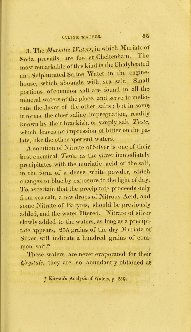 3. The Muriatic Waters, in which Muriate oi Soda prevails, are few at Cheltenliam. The most remarkable of this kind is theClialybeated and Sulphurated Saline Water in the engine^ house, which abounds with sea salt. Small portions of common salt are found in all the mineral waters of the place, and serve to melio- rate the flavor of the other salts ; but in somQ it forms the chief saline impregnation, readily known by their brackish, or simply salt 7'asle, which leaves no impression of bitter on the pa- late, like the other aperient waters. A solution of Nitrate of Silver is one of their best chemical Tests, as the silver immediately precipitates with the muriatic acid of the salt, ill the form of a dense white powder, which changes to blue by exposure to the light of day. To ascertain that the precipitate proceeds only from sea salt, a few drops of Nitrous Acid, and some Nitrate of Barytes, should be previously ^dded, and the water filtered. Nitrate of silver slowly added to the waters, as longasapreci[)i- tate appears, 235 grains of the dry Muriate of Silver will indicate a hundred grains of com- mon salt.* These waters are never evaporated for their Crifstals, they are so abundantly obtained at Kirwan's Analysis of Waters, p. 239.