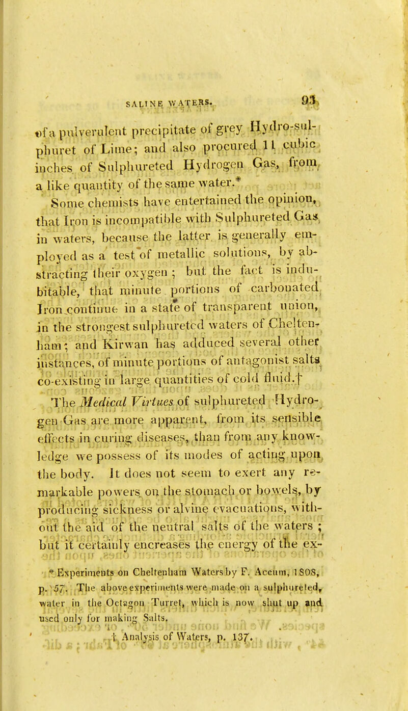 SALINE W ATEJIS. 95) t>f a pulverulent precipitate of grey H.yclrorsu};^. phuret of Lime; and also procured 11 cubic inches of Sulpliureted Hydrogen G.^is, ft^Dqa, a like quantity of the same water.* Some chemists have entertained the opinion, , that Iron is incompatible with Sulphureted Ga»^ in waters, because the latter, is generally em- ployed as a test of metallic solutions, by ab- stracting Iheir oxygen ; but the fact is iudu-^ bitable, that minute portions of carbouated. Iron continue in a state of transparent union,, in the strongest sulpburetcd waters of CheltenT ham; and Kirwan has adduced several other, instances, of minute portions of antagonist salta^ co-existing in large quantities of cDl(i fluid.f The Medical Virtues oi sulphureted Rydro- gen Gas are more apparent, from its sensibla effects in curing diseases,,than from any know-, ledge w^e possess of its modes of acting upon^ the body. It does not seem to exert any re- markable powers on the s.toinach or bowels^, by- producing sickness or alvin^ evacuations, with- oiit the Vid of the neutral salts of the watprs ; but it certainly encreases the energy of tfie ex- •jilJ iioqtJ ^8yi:.t •j * Experiments on Cheltenliara Watersby F. Acciini, iSOvS, j).^57. Tlie above experiments were made on a sulpiuireted, water in the Octagon Turret, wUicli is now ,shut up ajld ■•..•:»nii> >> , j i iJ JL ;li ^-» used oulv for making Salts. -ir .■.yj:h-/.-i 'lo . ■'. ■: ■•'■■.v.'. sf/ .89ir--- ' . , „t Annlvsis of Wat/jrs, p. 13f.,i. i..