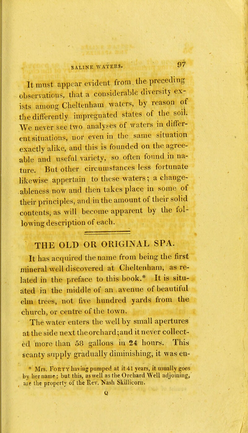 It must appear evident from. the prececUns observations, that a considerable diversity ex- ists among Cheltenham waters, by reason of the differently impregnated states of the soil. We never see two analyses Of waters in differ- ent situations, nor even in the same situation exactly alike, and this is founded on the agree- able and useful vaiiety, so often found in na- ture. But other circumstances less fortunate likewise appertain to these waters; a change- ableness now and then takes place in some of their principles^ and in the amount of their solid contents, as will become apparent by the fol- lowing description of each. THE OLD OR ORIGINAL SPA. It has acquired the name from being the first mineral well discovered at Cheltenham, as re- lated in the preface to this book.* It is situ- ated in the middle of an avenue of beautiful elm trees, not five hundred yards from the church, or centre of the town. The water enters the well by small apertures at the side next the orchard; and it never collect- ed more than 58 gallons in 24 hours. This scanty supply gradually diminishing, it was en- * Mrs. Forty having pumped at it 41 years, it usually goes by her name; but this, as well as the Orchard Well adjoining, are the property of the Rev. Nash Skillicora.