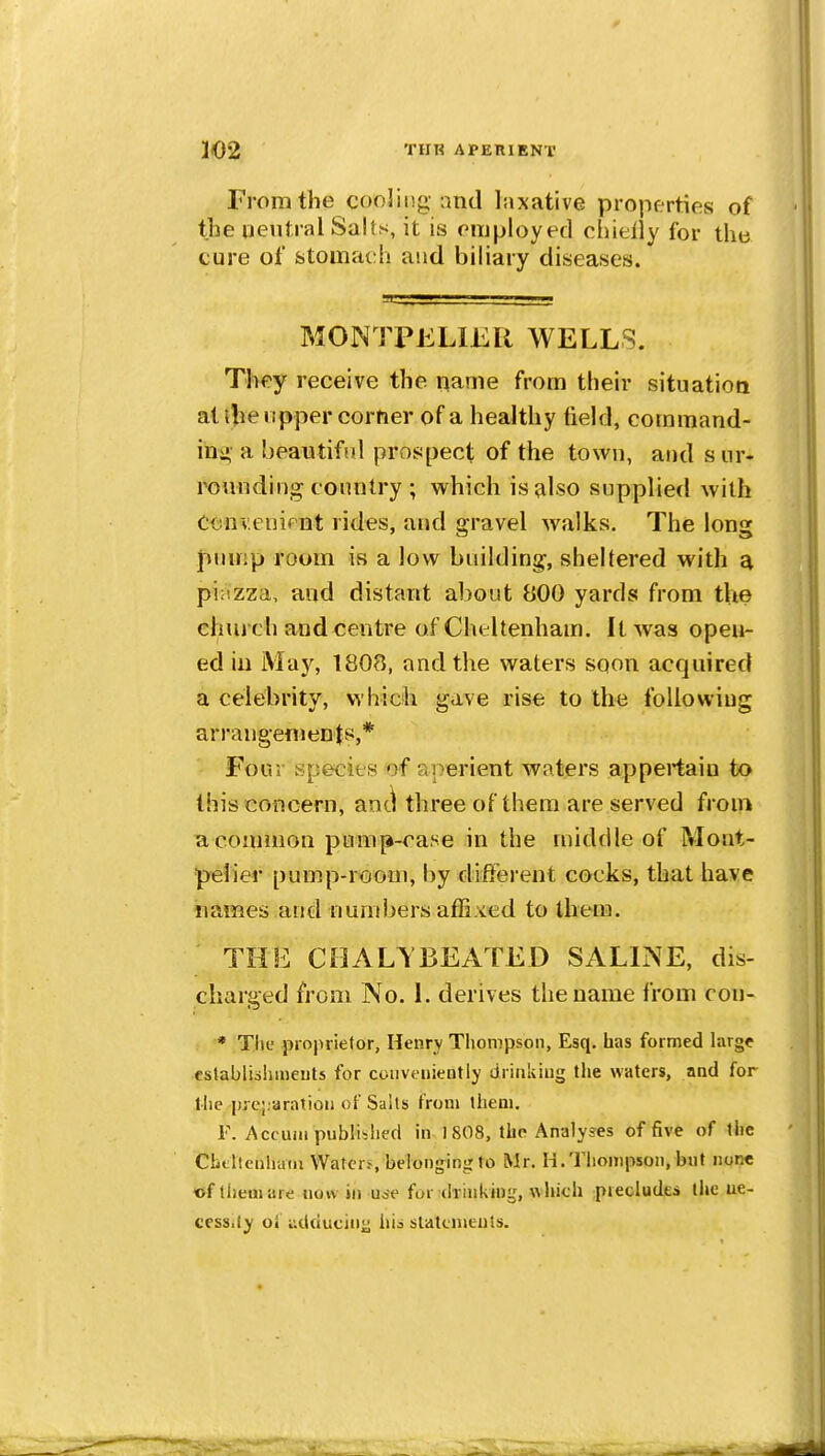 From the cooling and laxative properties of the qeutral Sails, it is employed chielly for the cure of stomach and biliary diseases. MON l PKLIER WELLS. They receive the name from their situatiott at llie upper corner of a healthy field, coramand- in^»- a beautiful prosipect of the town, and s; iir- rounding country ; which is also supplied with C<5nv.enipnt rides, and gravel walks. The long pump room is a low building, sheltered with a pi:izza, and distant about 800 yards from tVte church and centre of Cheltenham. It was open- ed in May, 1808, and the waters sqon acquired a celebrity, which gave rise to the following arrangements,* Four species of aperient waters appei-taiu to this concern, aotl three of them are served from ^common pump-rase in the middle of Mont- ^elier pump-room, by diiFei ent cocks, that have names and numbers affixed to them. THE CHALTBEATED SALINE, dis- charged from No. L derives the name from con- * Tlie projirietor, Henry Thompson, Esq. has formed large csfablishmeuts for conveniently drinking the waters, and for llie prcj.aratioii of Sails from them. F. Accum publiblifd in 1 808, tho Analyses of five of the Cbtheuhaiii Water-s belonging to Mr. H.Thompson, but none of them are now in use for (h inkhig, which ;piecludes the ne- cessity oi udducinu hi^ slatenteuts.