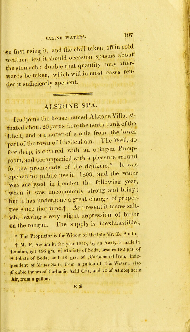 en first using U, auU the chill taken off in coU ^veather, lesl it shouhl occasion spasms about the stomach; double that qnaiility may atter- .vards be taken, ^vhich nviII in most cases rea- der it sufficiently aperient. ALSTONE SPA. ^ It adjoins the house named Alstone Villa, si- tuated about 20 yards from the north bank ot the ^Chelt, and a quarter of a mile from the lower part of the town of Cheltenham. The Well, 40 feet deep, is covered with an octagon Pump- yoom, and accompanied xyith a pleasure ground ^for the promenade of the drinkers.* It was opened for public use in 1809, and the water ^Vas analysed in London the following year, • when it was uncommonly strong and briny; jbut it has undergone a great change of proper- ties since that time.f At present it tastes salt- ish, leaving a very slight impression of bitter on the tongue. The supply is inexhaustible; • The Proprietor is llie Widow of the late Mr. E. Smith, •t M. F. Accnm in the year IS 10, by an Analysis niat|e in Lottdon, got UiO grs. of Mnriate of Soda, besides 182 grs, of ■Sulphate of Soda, and 18 grs. of ,Carbonated Iron, inde- pendent of Minor Salts, from a gallon of this Water; also f6 cubic inches of Carbonic Acid Gas, and 10 of Atmospheiie Air, from a gallon. ii2