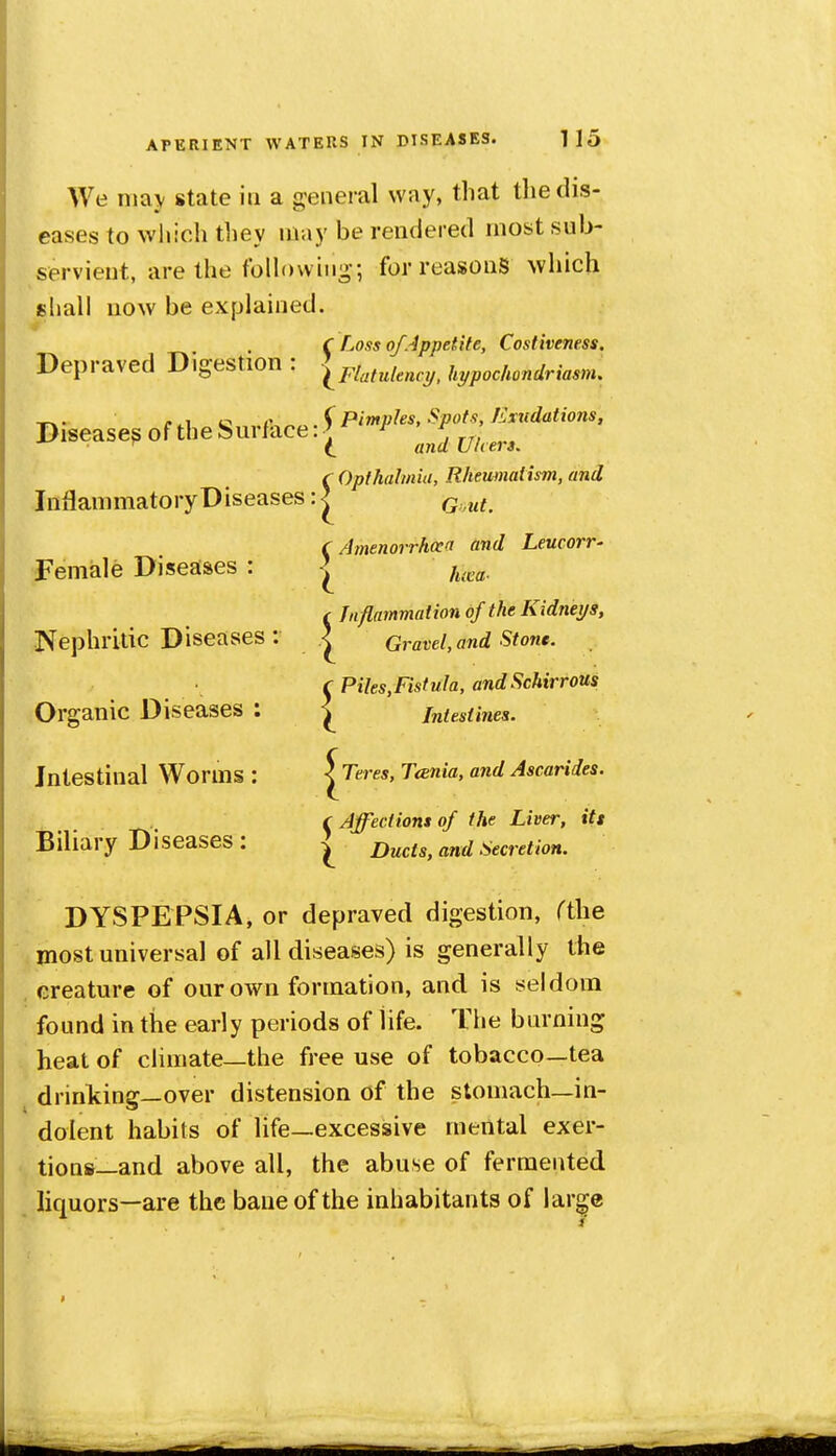 We nia\ state in a general way, that tliedis- eases to wljich they may be rendered most sub- servient, are the following-; for reasons which shall now be explained. C Loss of Appetite, Costiveness. Depraved Digestion : ^hypochondriasm. , . 4^ Pimples, Spots, Extidations, Disease^ of the Surface: J ^^^^^.^ r Opthahnia, Rheumatism, and Inflammatory Diseases: | Q.^^^ C Amenorrhocn and Leucorr- Female Diseases : | f^,^^, f Tnflammaiion of the Kidneys, Nephritic Diseases : \ Gravel, and Stone. C Piles,Fistula, andScMrrous Organic Diseases : ^ intestines. Intestinal Worms : ^Teres, Tcenia, and Ascariies. cAffectiomof the Liver, itt Biliary Diseases : Ducts, and Secretion. DYSPEPSIA, or depraved digestion, rthe ^ most universal of all diseases) is generally the , creature of our own formation, and is seldom found in the early periods of life. The burning heat of climate—the free use of tobacco—tea drinkine—over distension of the stomach—in- dolent habits of life—excessive mental exer- tions—and above all, the abuse of fermented , liquors—are the bane of the inhabitants of lar^e