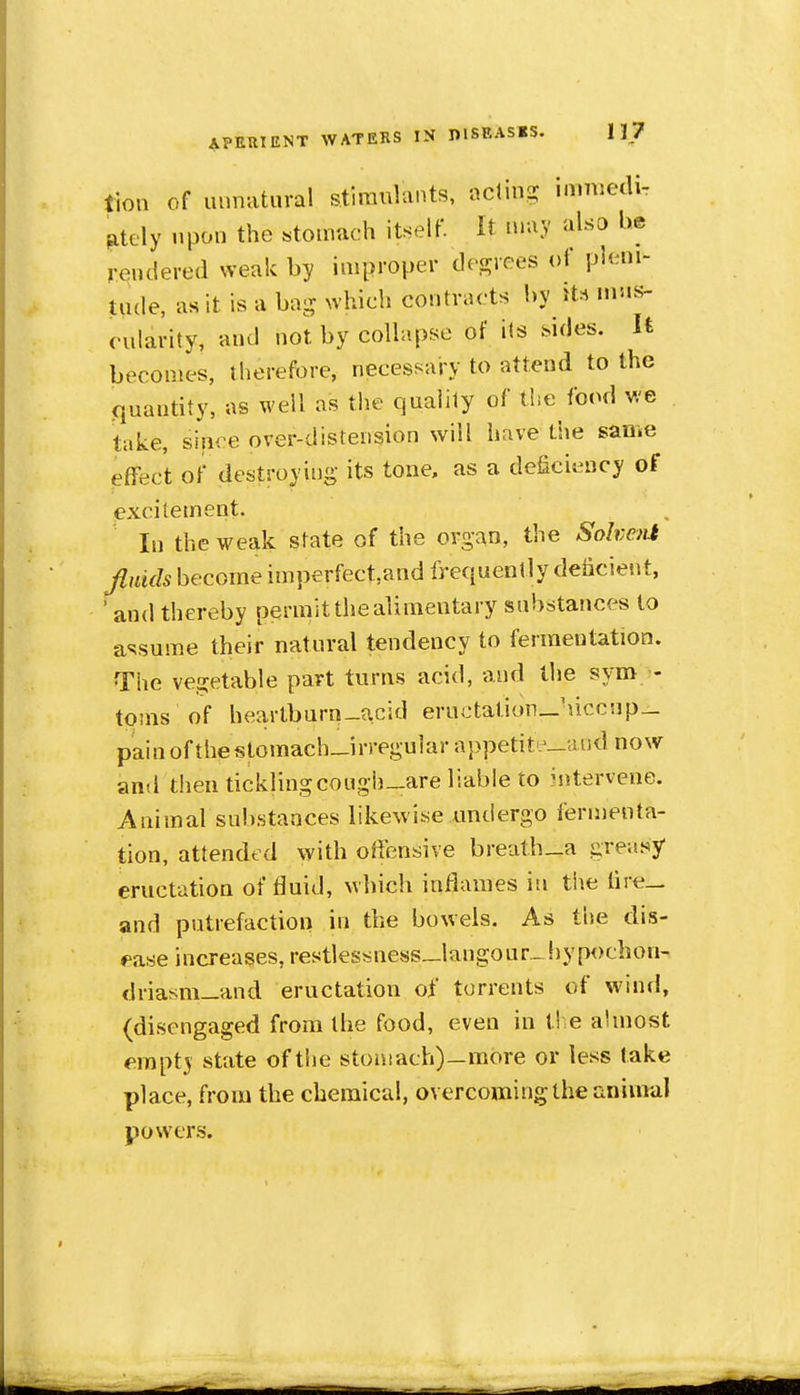 lion of unnatural stimulants, acting immedi- ately upon the «tomach itself. It may also be rendered weak by improper decrees of pleni- tude, as it is a ba- which contracts by its cularity, and not by collapse of its .sides. It becomes, therefore, necessary to attend to the quantity, as well as the qaalily of the food we take, siiiee over-distension will have the same effect of destroying its tone, as a deficiency of excitement. In the weak state of the organ, the Sohejii become imperfect,and frequently deficient, ' and thereby permit the alimentary substances to assume their natural tendency to fermentation. The vegetable part turns acid, and the sym - toms of heartburn-acid eructalioiwHccnp- pain of the stomach-irregular appetite_aod now and then ticklingcough_are liable to Mitervene. Animal substances likewise undergo fermenta- tion, attended with offensive breat.h_a greasy eructation of tluid, which inflames in the lire- and putrefaction in the bowels. As the dis- ease increases, restlessness_langour_ liypochon- driasm_and eructation of torrents of wind, (disengaged from the food, even in tl-e almost empty state of the stomach)—more or less take place, from the chemical, overcoming the animal powers.