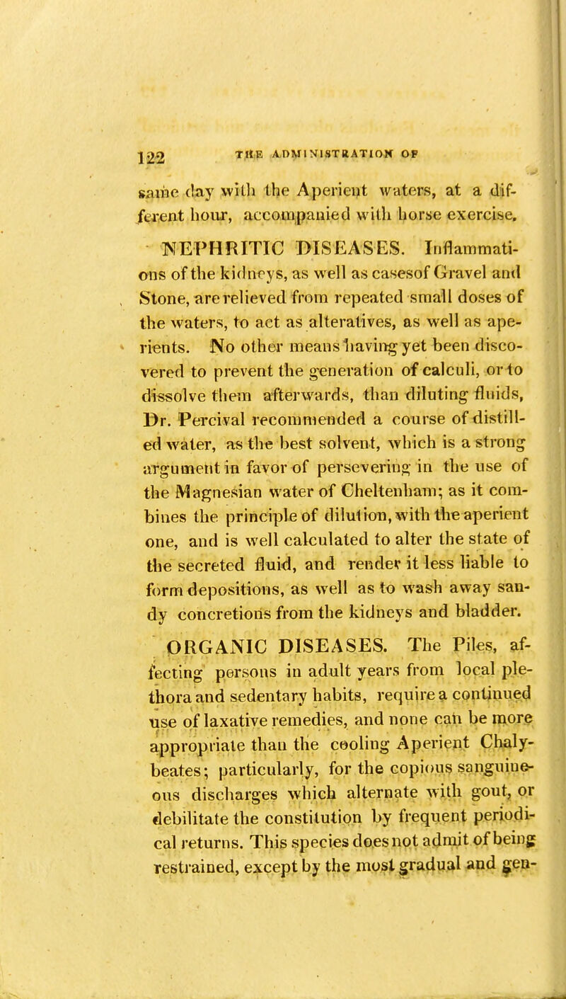 saiiie (lay witli the Aperient Avaters, at a dif- ferent hoivr, accouipanied with horse exercise, NEPHRITIC DISEASES. Inflammati- ons of the ki(hicys, as well as casesof Gravel and Stone, are relieved from repeated small doses of the waters, to act as alteratives, as well as ape- rients. No other meansliaving yet been disco- vered to prevent the generation of calculi, or to dissolve them afterwards, than diluting fluids, Dr. 'Percival recommended a course of distill- ed w^ater, as the best solvent, which is a strong argument in favor of persevering in the use of the Magnesian water of Cheltenham; as it com- bines the principle of dilution, with the aperient one, and is well calculated to alter the state of the secreted fluid, and render it less liable to form depositions, as w ell as to wash away san- dy concretions from the kidneys and bladder. ORGANIC DISEASES. The Piles, af- fecting persons in adult years from local ple- thora and sedentary habits, require a continued use of laxative remedies, and none caii be more appropriate than tlie cooling Aperient Chaly- beates; particularly, for the copious sanguine- ous discharges which alternate with gout, or debilitate the constitution by frequent periodi- cal returns. This species does not admit of being restrained, except by the most gradual and ^eo-