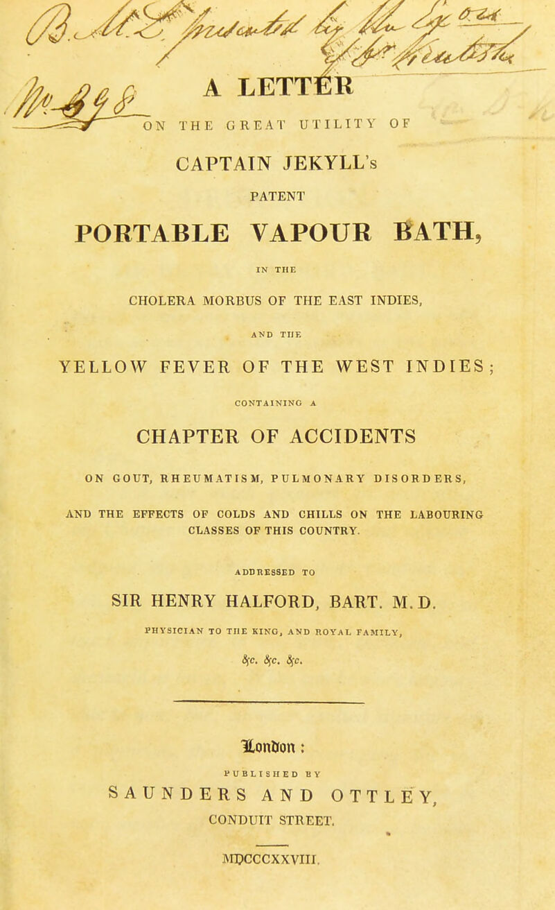 A LETTER ON THE GREAT UTILITY OF CAPTAIN JEKYLL's PATENT PORTABLE VAPOUR BATH, CHOLERA MORBUS OF THE EAST INDIES, AND THE YELLOW FEVER OF THE WEST INDIES; CONTAINING A CHAPTER OF ACCIDENTS ON GOUT, RHEUMATISM, PULMONARY DISORDERS, AND THE EFFECTS OF COLDS AND CHILLS ON THE LABOURING CLASSES OF THIS COUNTRY. ADDRESSED TO SIR HENRY HALFORD, BART. M.D. PHYSICIAN TO THE KINO, AND ROYAL FAMILY, 8fC. <SfC. £fC. K,on&on: PUBLISHED BY SAUNDERS AND OTTLEY, CONDUIT STREET. MDCCCXXVIII.
