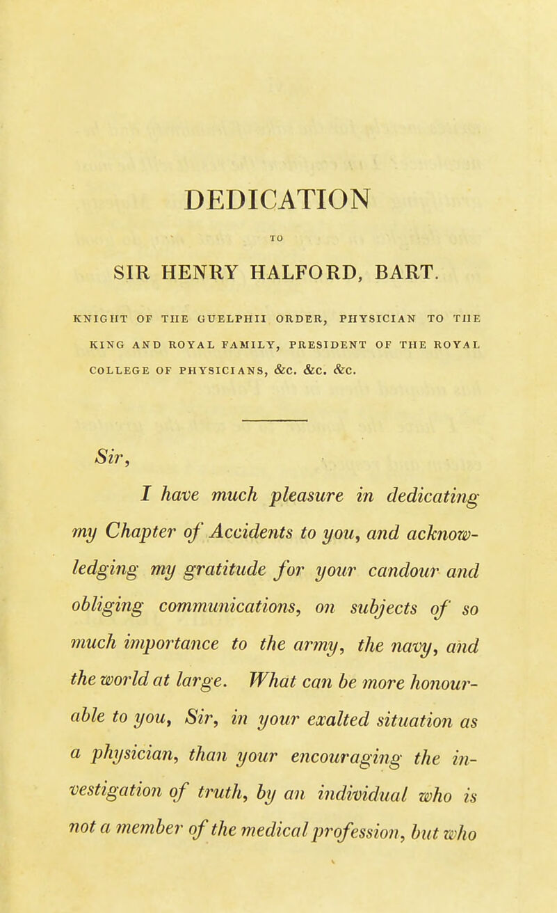 DEDICATION TO SIR HENRY HALFORD, BART. KNIGHT OF THE CiUELPHII ORDER, PHYSICIAN TO THE KING AND ROYAL FAMILY, PRESIDENT OF THE ROYAL COLLEGE OF PHYSICIANS, &C. &C. &C. Sir, I have much pleasure in dedicating my Chapter of Accidents to you, and acknow- ledging my gratitude for your candour and obliging communications, on subjects of so much importance to the army, the navy, and the world at large. What can be more honour- able to you, Sir, in your exalted situation as a physician, than your encouraging the in- vestigation of truth, by an individual who is not a member of the medical prof ession, but who