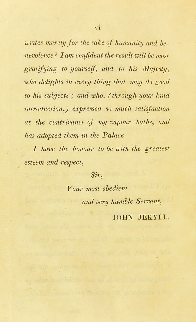 writes merely for the sake of humanity and be- nevolence ? lam confident the result will be most gratifying to yourself and to his Majesty, who delights in every thing that may do good to his subjects ; and who, (through your kind introduction,) expressed so much satisfaction at the contrivance of my vapour baths, and has adopted them in the Palace. I have the honour to be with the greatest esteem and respect, Sir, Your most obedient and very humble Servant, JOHN JEKYLL.