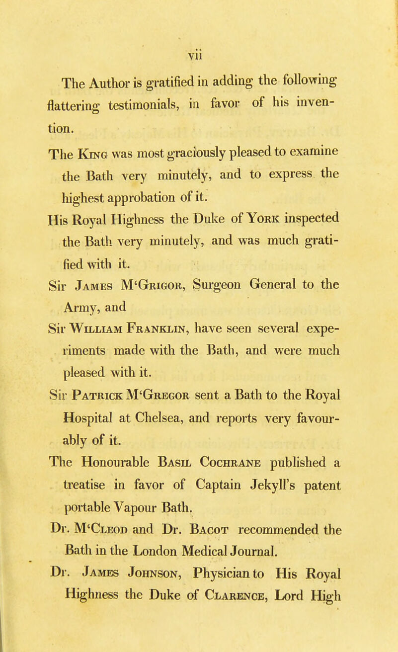 Vll The Author is gratified in adding the following flattering testimonials, in favor of his inven- tion. The King was most graciously pleased to examine the Bath very minutely, and to express the highest approbation of it. His Royal Highness the Duke of York inspected the Bath very minutely, and was much grati- fied with it. Sir James M'Grigor, Surgeon General to the Army, and Sir William Franklin, have seen several expe- riments made with the Bath, and were much pleased with it. Sir Patrick M'Gregor sent a Bath to the Royal Hospital at Chelsea, and reports very favour- ably of it. The Honourable Basil Cochrane published a treatise in favor of Captain Jekyll's patent portable Vapour Bath. Dr. M'Cleod and Dr. Bacot recommended the Bath in the London Medical Journal. Dr. James Johnson, Physician to His Royal Highness the Duke of Clarence, Lord High