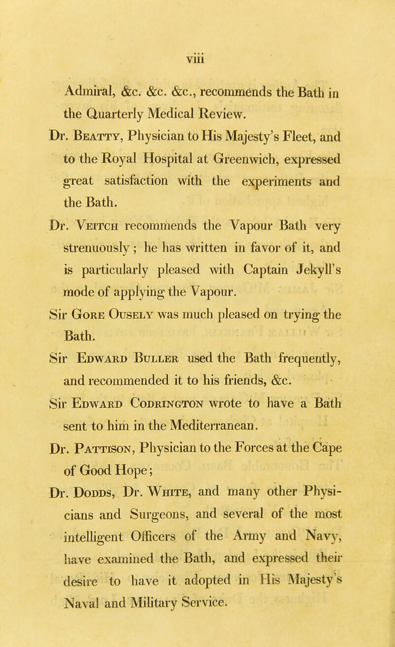Admiral, &c. &c. &c, recommends the Bath in the Quarterly Medical Review. Dr. Beatty, Physician to His Majesty's Fleet, and to the Royal Hospital at Greenwich, expressed great satisfaction with the experiments and the Bath. Dr. Veitch recommends the Vapour Bath very strenuously; he has written in favor of it, and is particularly pleased with Captain Jekyll's mode of applying; the Vapour. Sir Gore Ousely was much pleased on trying the Bath. Sir Edward Buller used the Bath frequently, and recommended it to his friends, &c. Sir Edward Codrington wrote to have a Bath sent to him in the Mediterranean. Dr. Pattison, Physician to the Forces at the Cape of Good Hope; Dr. Dodds, Dr. White, and many other Physi- cians and Surgeons, and several of the most intelligent Officers of the Army and Navy, have examined the Bath, and expressed their desire to have it adopted in His Majesty's Naval and Military Service.