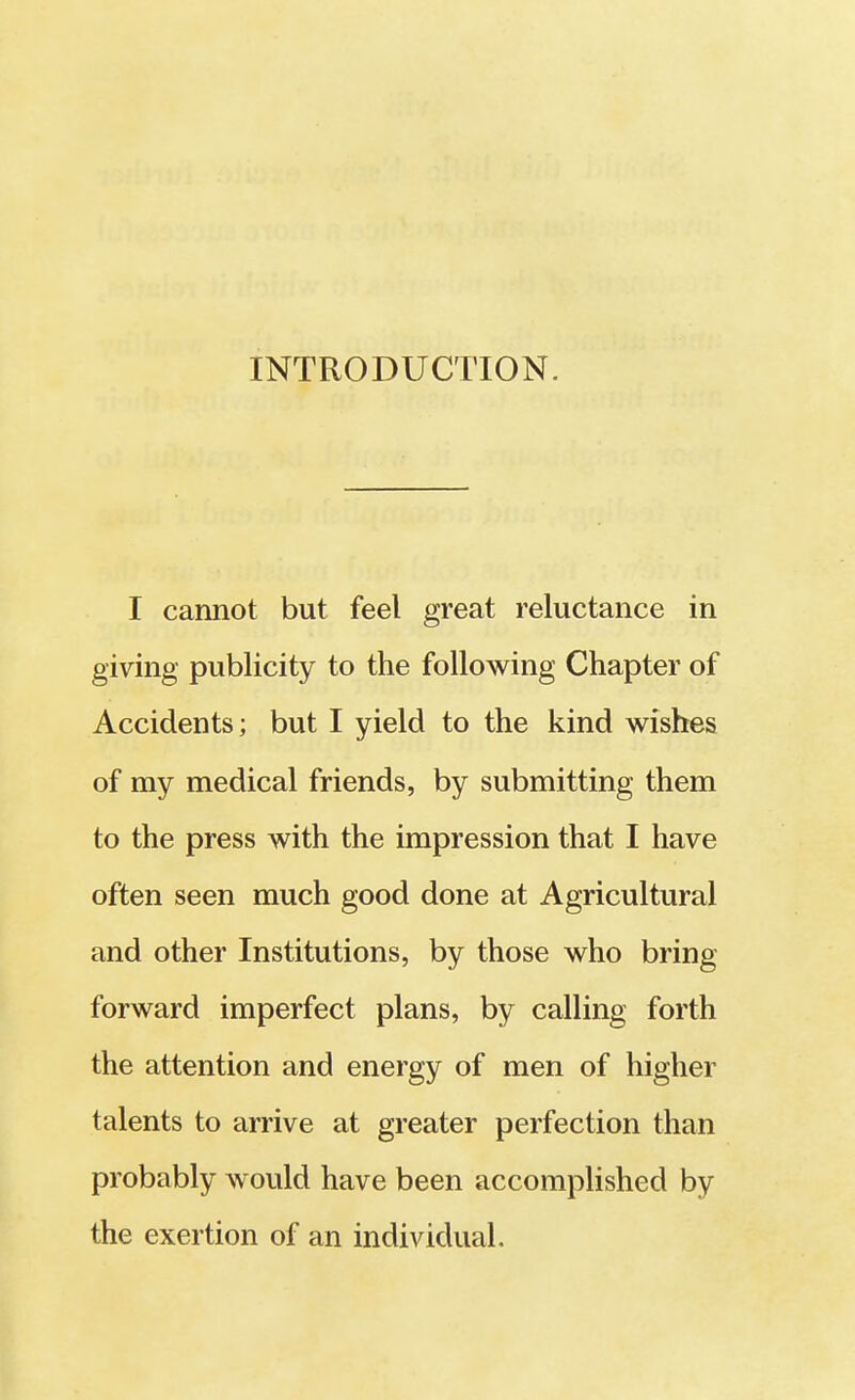 INTRODUCTION. I cannot but feel great reluctance in giving publicity to the following Chapter of Accidents; but I yield to the kind wishes of my medical friends, by submitting them to the press with the impression that I have often seen much good done at Agricultural and other Institutions, by those who bring forward imperfect plans, by calling forth the attention and energy of men of higher talents to arrive at greater perfection than probably would have been accomplished by the exertion of an individual.
