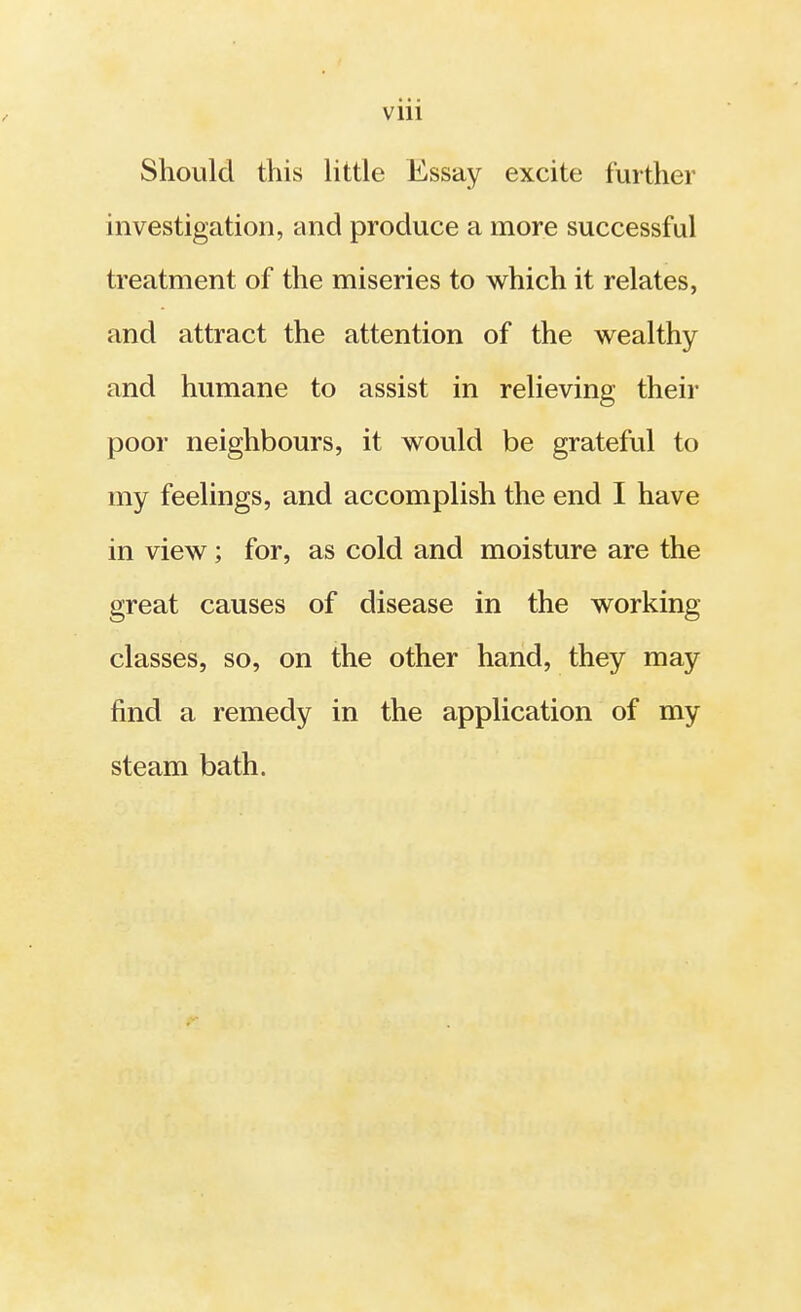 viii Should this little Essay excite further investigation, and produce a more successful treatment of the miseries to which it relates, and attract the attention of the wealthy and humane to assist in relieving their poor neighbours, it would be grateful to my feelings, and accomplish the end I have in view; for, as cold and moisture are the great causes of disease in the working classes, so, on the other hand, they may find a remedy in the application of my steam bath.