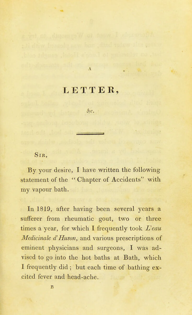 A LETTER, Sfc. Sir, By your desire, I have written the following- statement of the  Chapter of Accidents with my vapour bath. In 1819, after having been several years a sufferer from rheumatic gout, two or three times a year, for which I frequently took L'eau Medicinale cTHuson, and various prescriptions of eminent physicians and surgeons, I was ad- vised to go into the hot baths at Bath, which I frequently did; but each time of bathing ex- cited fever and head-ache. B