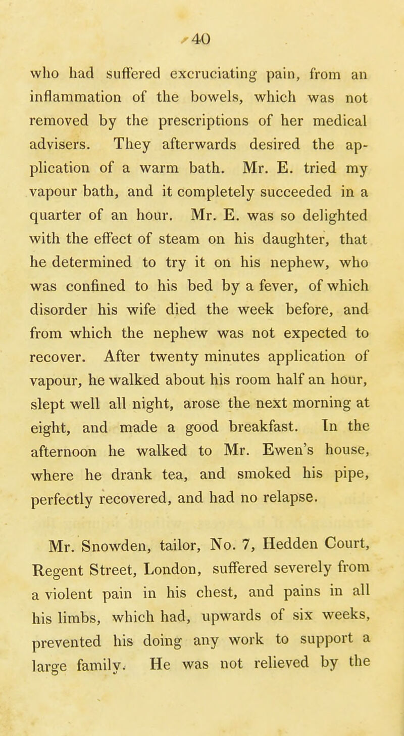 who had suffered excrueiating pain, from an inflammation of the bowels, which was not removed by the prescriptions of her medical advisers. They afterwards desired the ap- plication of a warm bath. Mr. E. tried my vapour bath, and it completely succeeded in a quarter of an hour. Mr. E. was so delighted with the effect of steam on his daughter, that he determined to try it on his nephew, who was confined to his bed by a fever, of which disorder his wife died the week before, and from which the nephew was not expected to recover. After twenty minutes application of vapour, he walked about his room half an hour, slept well all night, arose the next morning at eight, and made a good breakfast. In the afternoon he walked to Mr. Ewen's house, where he drank tea, and smoked his pipe, perfectly recovered, and had no relapse. Mr. Snowden, tailor, No. 7, Hedden Court, Regent Street, London, suffered severely from a violent pain in his chest, and pains in all his limbs, which had, upwards of six weeks, prevented his doing any work to support a large family. He was not relieved by the