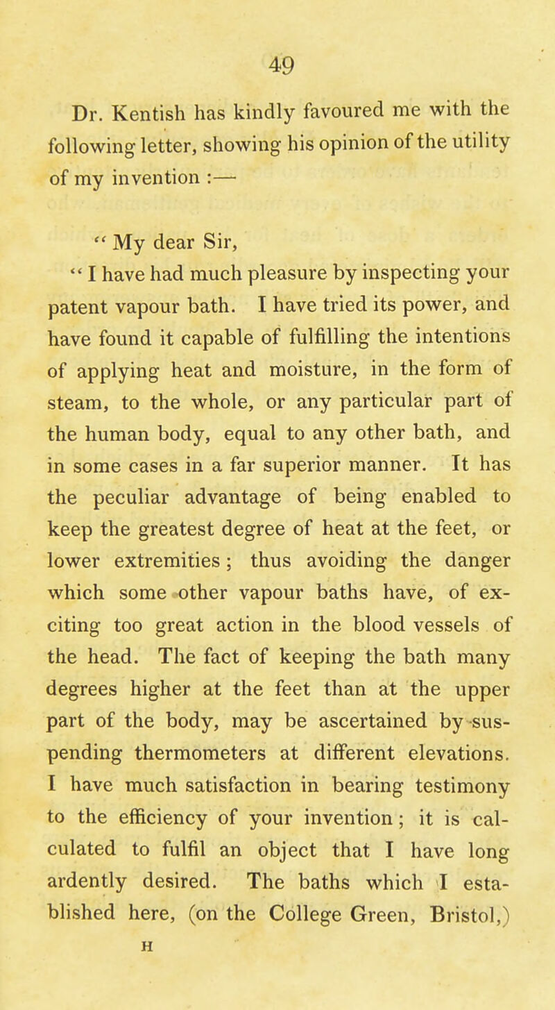 Dr. Kentish has kindly favoured me with the following letter, showing his opinion of the utility of my invention :—  My dear Sir,  I have had much pleasure by inspecting your patent vapour bath. I have tried its power, and have found it capable of fulfilling the intentions of applying heat and moisture, in the form of steam, to the whole, or any particular part of the human body, equal to any other bath, and in some cases in a far superior manner. It has the peculiar advantage of being enabled to keep the greatest degree of heat at the feet, or lower extremities; thus avoiding the danger which some other vapour baths have, of ex- citing too great action in the blood vessels of the head. The fact of keeping the bath many degrees higher at the feet than at the upper part of the body, may be ascertained by sus- pending thermometers at different elevations. I have much satisfaction in bearing testimony to the efficiency of your invention; it is cal- culated to fulfil an object that I have long ardently desired. The baths which I esta- blished here, (on the College Green, Bristol,) H