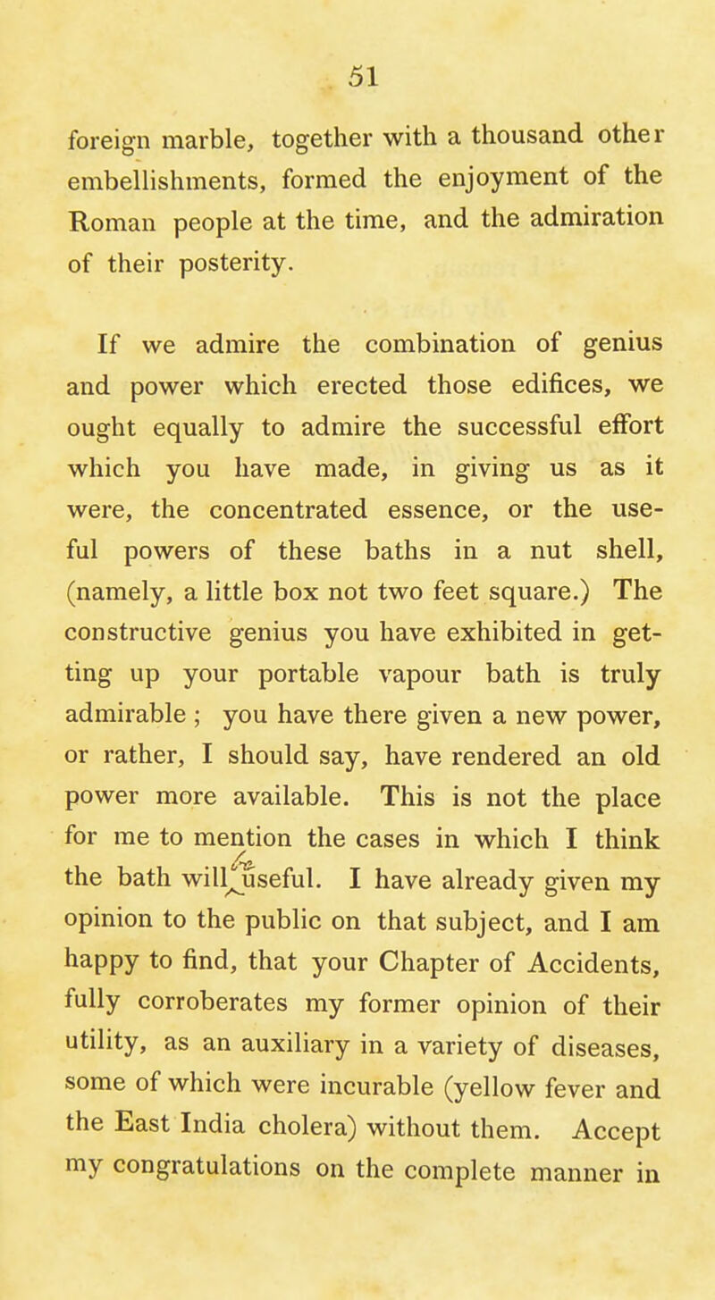 foreign marble, together with a thousand other embellishments, formed the enjoyment of the Roman people at the time, and the admiration of their posterity. If we admire the combination of genius and power which erected those edifices, we ought equally to admire the successful effort which you have made, in giving us as it were, the concentrated essence, or the use- ful powers of these baths in a nut shell, (namely, a little box not two feet square.) The constructive genius you have exhibited in get- ting up your portable vapour bath is truly admirable ; you have there given a new power, or rather, I should say, have rendered an old power more available. This is not the place for me to mention the cases in which I think the bath wiHouseful. I have already given my opinion to the public on that subject, and I am happy to find, that your Chapter of Accidents, fully corroberates my former opinion of their utility, as an auxiliary in a variety of diseases, some of which were incurable (yellow fever and the East India cholera) without them. Accept my congratulations on the complete manner in