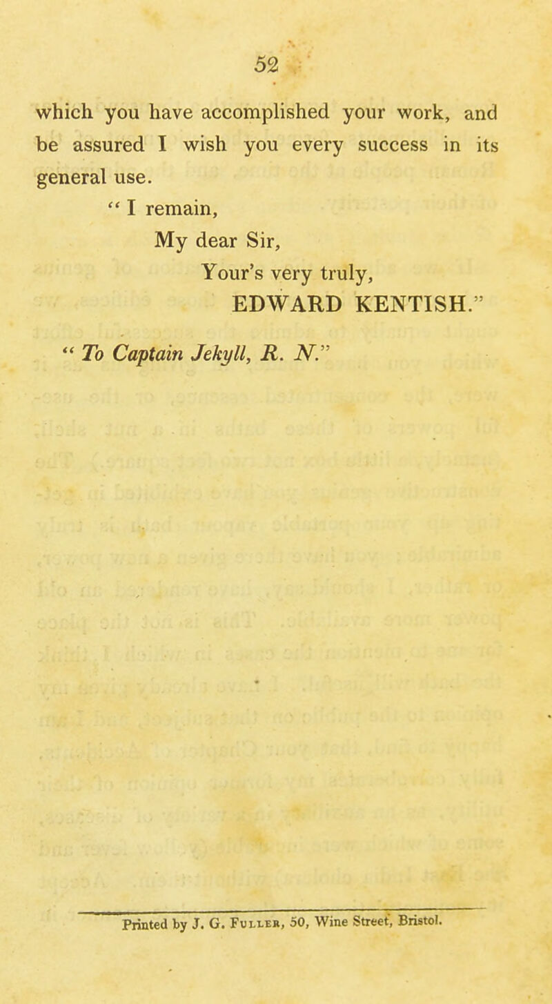 which you have accomplished your work, and be assured I wish you every success in its general use.  I remain, My dear Sir, Your's very truly, EDWARD KENTISH.''  To Captain Jekyll, R. N. Printed by J. G. Fuller, 50, Wine Street, Bristol.