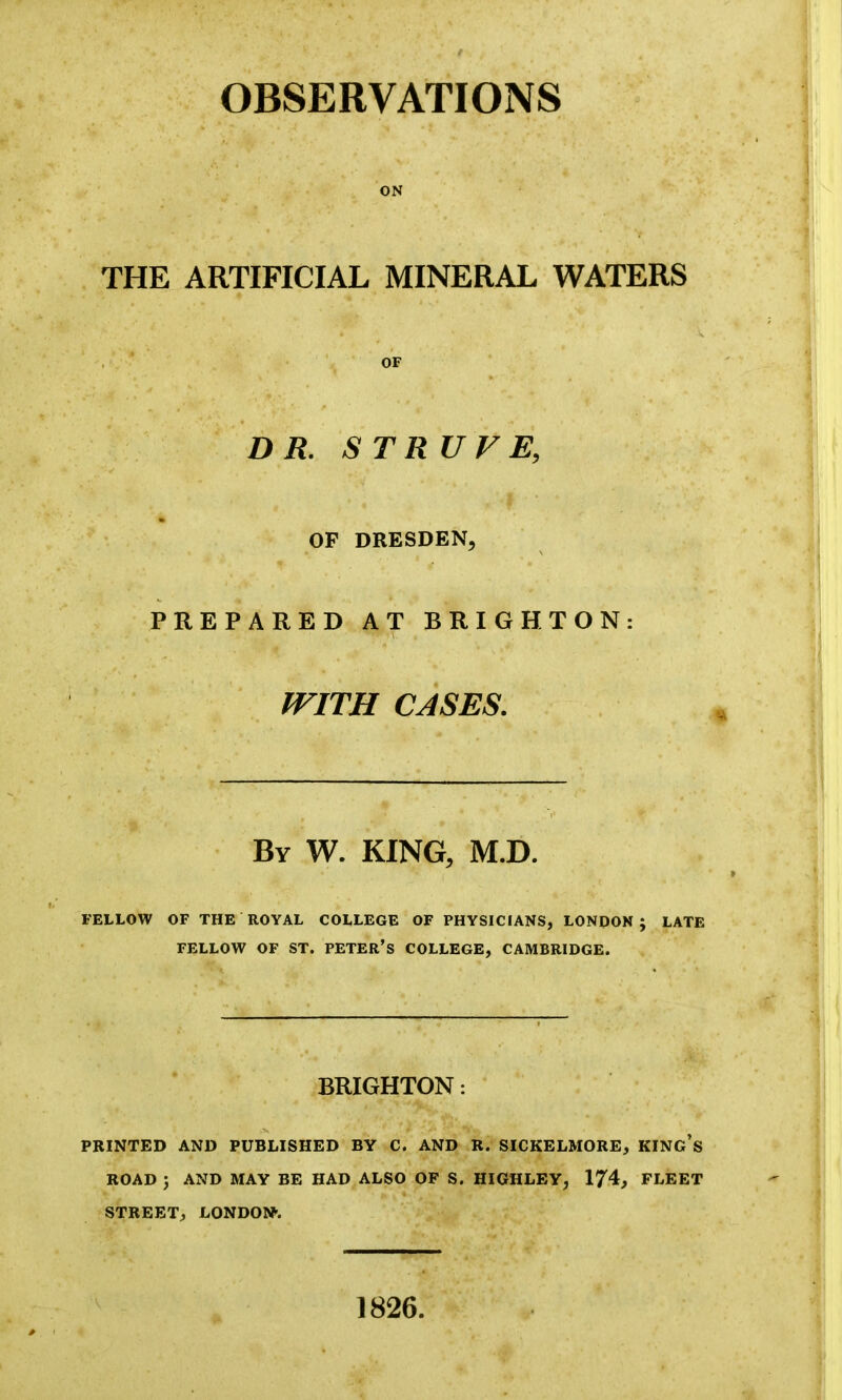 ON THE ARTIFICIAL MINERAL WATERS * • 4: *■ ‘.f -• X OF DR. STRUVE, OF DRESDEN, PREPARED AT BRIGHTON: * • • % • * WITH CASES. By W. KING, M.D. FELLOW OF THE ROYAL COLLEGE OF PHYSICIANS, LONDON; LATE FELLOW OF ST. PETER’S COLLEGE, CAMBRIDGE. BRIGHTON: PRINTED AND PUBLISHED BY C. AND R. SICKELMORE, KING’S ROAD ; AND MAY BE HAD ALSO OF S. HIGHLEY, 174, FLEET STREET, LONDON. 1826.