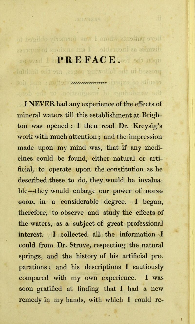 PREFACE. I NEVER had any experience of the effects of mineral waters till this establishment at Brigh- ton was opened : I then read Dr. Kreysig’s work with much attention; and the impression made upon my mind was, that if any medi- cines could be found, either natural or arti- ficial, to operate upon the constitution as he described these to do, they would be invalua- ble—they would enlarge our power of doing good, in a considerable degree. I began, therefore, to observe and study the effects of the waters, as a subject of great professional interest. I collected all the information 1 could from Dr. Struve, respecting the natural springs, and the history of his artificial pre- parations ; and his descriptions I cautiously compared with my own experience. I was soon gratified at finding that I had a new