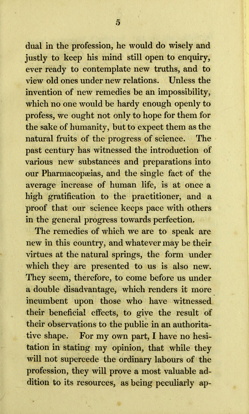 dual in the profession, he would do wisely and justly to keep his mind still open to enquiry, ever ready to contemplate new truths, and to view old ones under new relations. Unless the invention of new remedies be an impossibility, which no one would be hardy enough openly to profess, we ought not only to hope for them for the sake of humanity, but to expect them as the natural fruits of the progress of science. The past century has witnessed the introduction of various new substances and preparations into our Pharmacopeias, and the single fact of the average increase of human life, is at once a high gratification to the practitioner, and a proof that our science keeps pace with others in the general progress towards perfection. The remedies of which we are to speak are new in this country, and whatever may be their virtues at the natural springs, the form under which they are presented to us is also new. They seem, therefore, to come before us under a double disadvantage, which renders it more incumbent upon those who have witnessed their beneficial effects, to give the result of their observations to the public in an authorita- tive shape. For my own part, I have no hesi- tation in stating my opinion, that while they will not supercede the ordinary labours of the profession, they will prove a most valuable ad- dition to its resources, as being peculiarly ap-