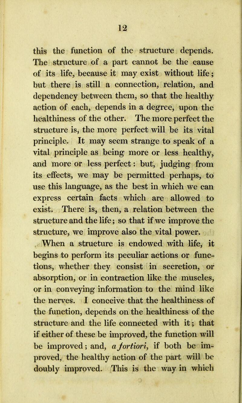 this the function of the structure depends. The structure of a part cannot be the cause of its life, because it may exist without life; but there is still a connection, relation, and dependency between them, so that the healthy action of each, depends in a degree, upon the healthiness of the other. The more perfect the structure is, the more perfect will be its vital principle. It may seem strange to speak of a vital principle as being more or less healthy, and more or less perfect: but, judging from its effects, we may be permitted perhaps, to use this language, as the best in which we can express certain facts which are allowed to exist. There is, then, a relation between the structure and the life; so that if we improve the structure, we improve also the vital power. When a structure is endowed with life, it begins to perform its peculiar actions or func- tions, whether they consist in secretion, or absorption, or in contraction like the muscles, or in conveying information to the mind like the nerves. I conceive that the healthiness of the function, depends on the healthiness of the structure and the life connected with it; that if either of these be improved, the function will be improved; and, a fortiori, if both be im- proved, the healthy action of the part will be doubly improved. This is the way in which