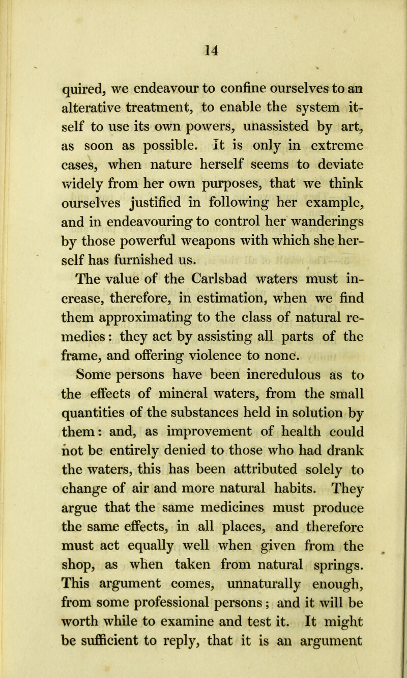 quired, we endeavour to confine ourselves to an alterative treatment, to enable the system it- self to use its own powers, unassisted by art, as soon as possible. It is only in extreme cases, when nature herself seems to deviate widely from her own purposes, that we think ourselves justified in following her example, and in endeavouring to control her wanderings by those powerful weapons with which she her- self has furnished us. The value of the Carlsbad waters must in- crease, therefore, in estimation, when we find them approximating to the class of natural re- medies : they act by assisting all parts of the frame, and offering violence to none. Some persons have been incredulous as to the effects of mineral waters, from the small quantities of the substances held in solution by them: and, as improvement of health could hot be entirely denied to those who had drank the waters, this has been attributed solely to change of air and more natural habits. They argue that the same medicines must produce the same effects, in all places, and therefore must act equally well when given from the shop, as when taken from natural springs. This argument comes, unnaturally enough, from some professional persons ; and it will be worth while to examine and test it. It might be sufficient to reply, that it is an argument