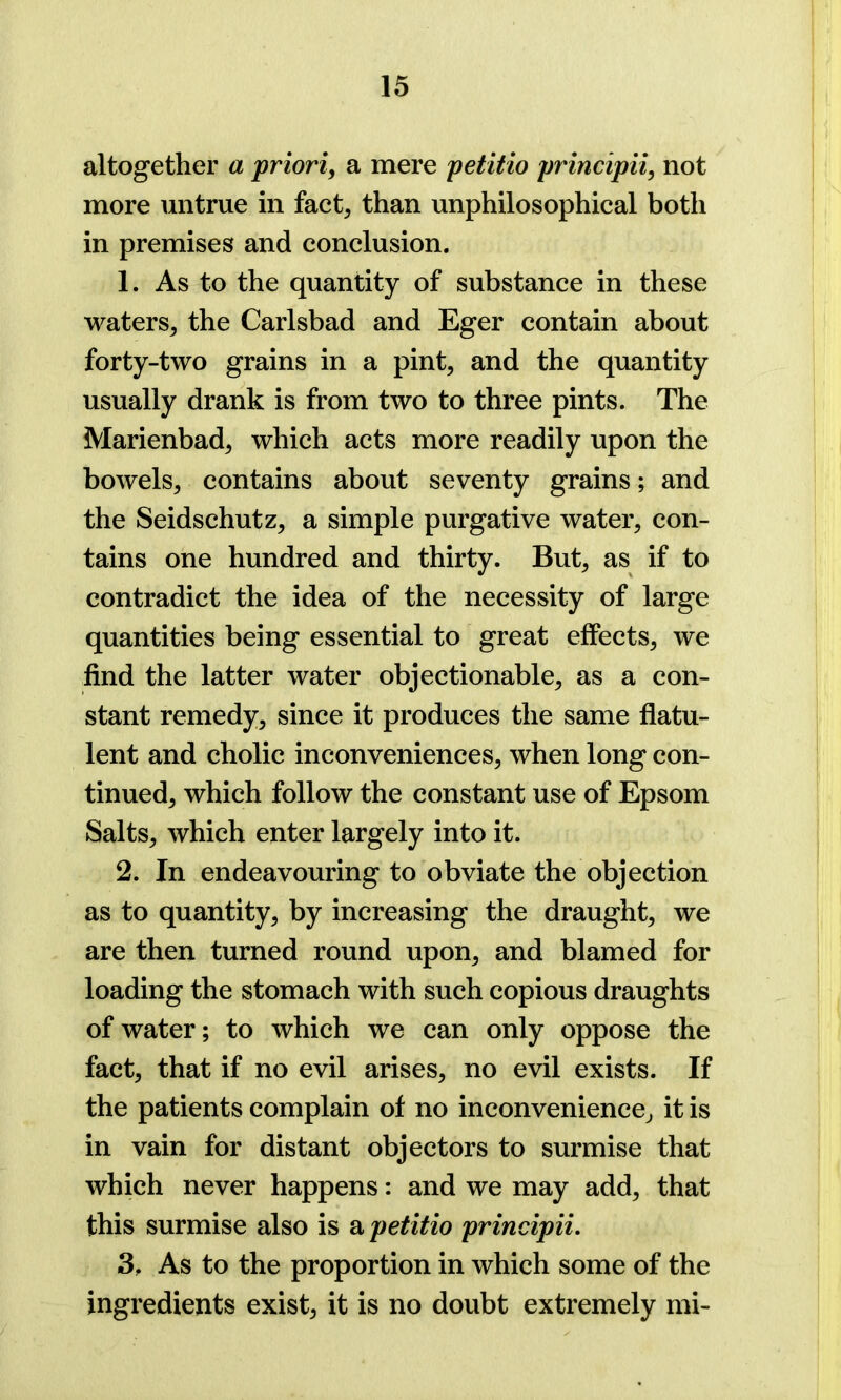 altogether a priori, a mere petitio principii, not more untrue in fact, than unphilosophical both in premises and conclusion. 1. As to the quantity of substance in these waters, the Carlsbad and Eger contain about forty-two grains in a pint, and the quantity usually drank is from two to three pints. The Marienbad, which acts more readily upon the bowels, contains about seventy grains; and the Seidschutz, a simple purgative water, con- tains one hundred and thirty. But, as if to contradict the idea of the necessity of large quantities being essential to great effects, we find the latter water objectionable, as a con- stant remedy, since it produces the same flatu- lent and cholic inconveniences, when long con- tinued, which follow the constant use of Epsom Salts, which enter largely into it. 2. In endeavouring to obviate the objection as to quantity, by increasing the draught, we are then turned round upon, and blamed for loading the stomach with such copious draughts of water; to which we can only oppose the fact, that if no evil arises, no evil exists. If the patients complain of no inconvenience, it is in vain for distant objectors to surmise that which never happens: and we may add, that this surmise also is a petitio principii. 3. As to the proportion in which some of the ingredients exist, it is no doubt extremely mi-