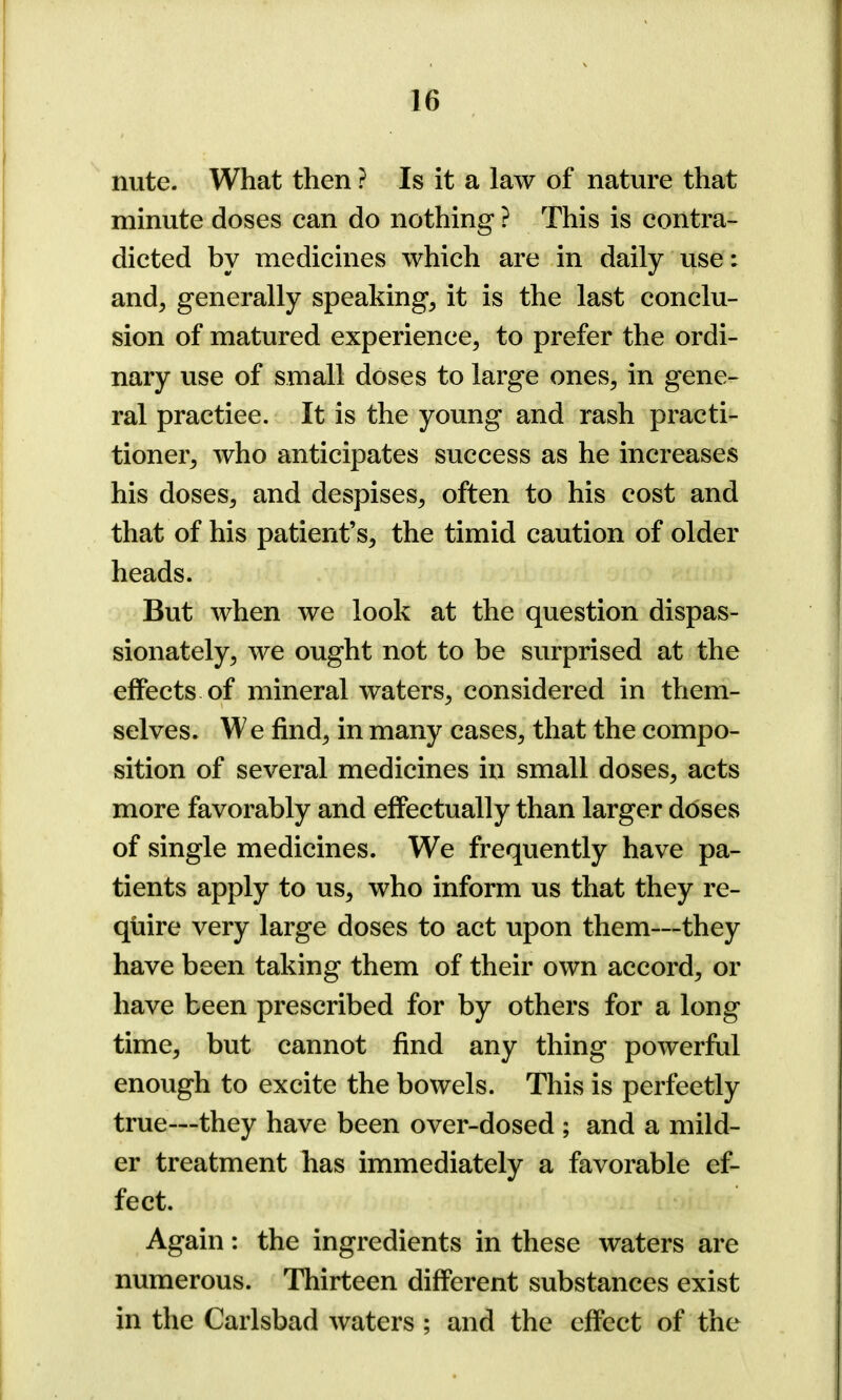 nute. What then ? Is it a law of nature that minute doses can do nothing ? This is contra- dicted by medicines which are in daily use: and, generally speaking, it is the last conclu- sion of matured experience, to prefer the ordi- nary use of small doses to large ones, in gene- ral practice. It is the young and rash practi- tioner, who anticipates success as he increases his doses, and despises, often to his cost and that of his patient’s, the timid caution of older heads. But when we look at the question dispas- sionately, we ought not to be surprised at the effects of mineral waters, considered in them- selves. W e find, in many cases, that the compo- sition of several medicines in small doses, acts more favorably and effectually than larger doses of single medicines. We frequently have pa- tients apply to us, who inform us that they re- quire very large doses to act upon them—they have been taking them of their own accord, or have been prescribed for by others for a long time, but cannot find any thing powerful enough to excite the bowels. This is perfectly true—they have been over-dosed ; and a mild- er treatment has immediately a favorable ef- fect. Again: the ingredients in these waters are numerous. Thirteen different substances exist in the Carlsbad waters ; and the effect of the