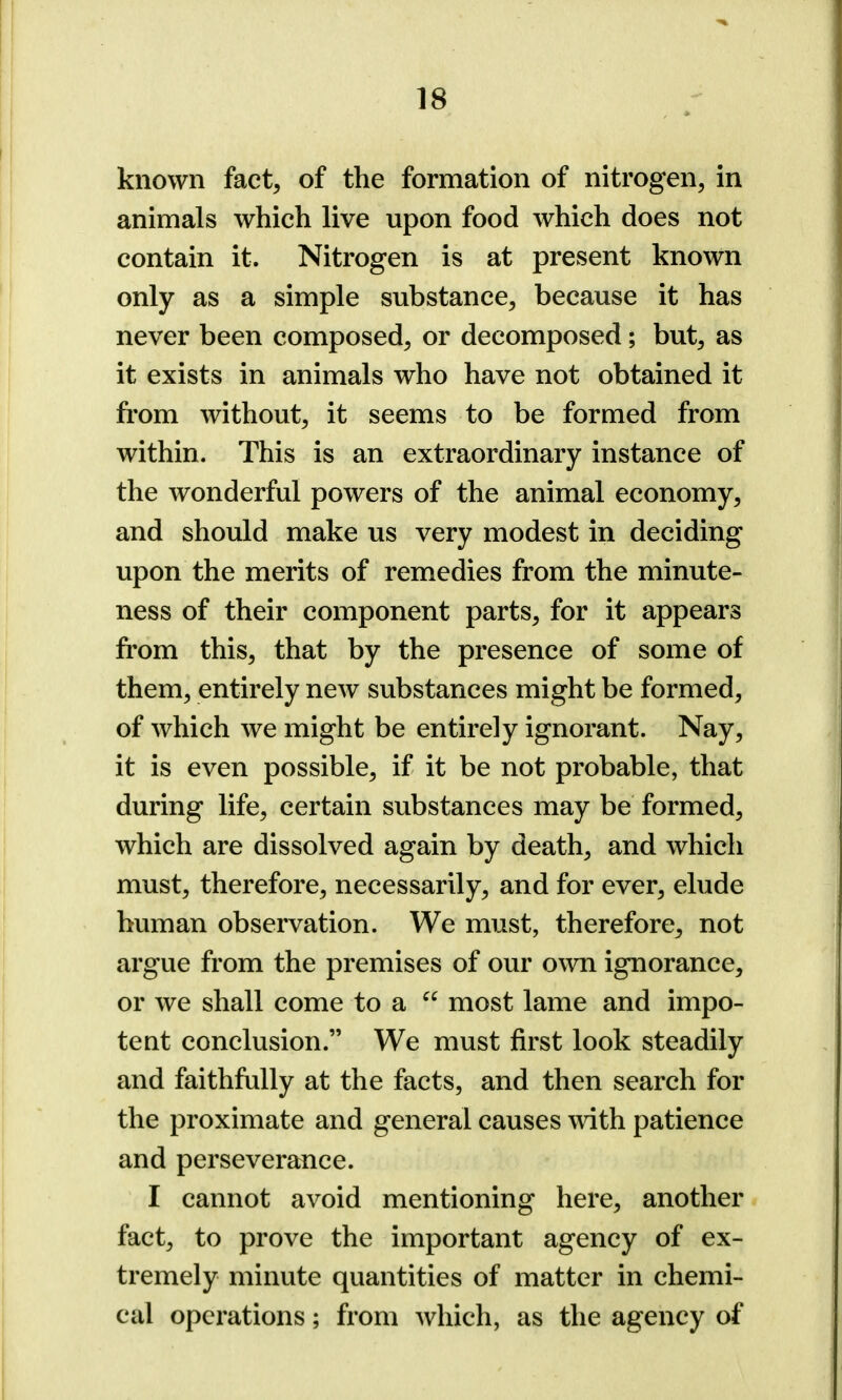 known fact, of the formation of nitrogen, in animals which live upon food which does not contain it. Nitrogen is at present known only as a simple substance, because it has never been composed, or decomposed; but, as it exists in animals who have not obtained it from without, it seems to be formed from within. This is an extraordinary instance of the wonderful powers of the animal economy, and should make us very modest in deciding upon the merits of remedies from the minute- ness of their component parts, for it appears from this, that by the presence of some of them, entirely new substances might be formed, of which we might be entirely ignorant. Nay, it is even possible, if it be not probable, that during life, certain substances may be formed, which are dissolved again by death, and which must, therefore, necessarily, and for ever, elude human observation. We must, therefore, not argue from the premises of our own ignorance, or we shall come to a “ most lame and impo- tent conclusion.” We must first look steadily and faithfully at the facts, and then search for the proximate and general causes with patience and perseverance. I cannot avoid mentioning here, another fact, to prove the important agency of ex- tremely minute quantities of matter in chemi- cal operations; from which, as the agency of