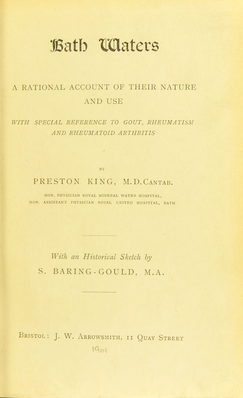 A RATIONAL ACCOUNT OF THEIR NATURE AND USE WITH SPECIAL REFERENCE TO GOUT, RHEUMATISM AND RHEUMATOID ARTHRITIS BY PRESTON KING, M.D.Cantab. HON. PHYSICIAN ROYAL MINERAL WATER HOSPITAL, HON. ASSISTANT PHYSICIAN ROYAL UNITED HOSPITAL, BATH With an Historical Sketch by S. BARING-GOULD, M.A. Bristol: J. W. Arrowsmith, ii Quay Street