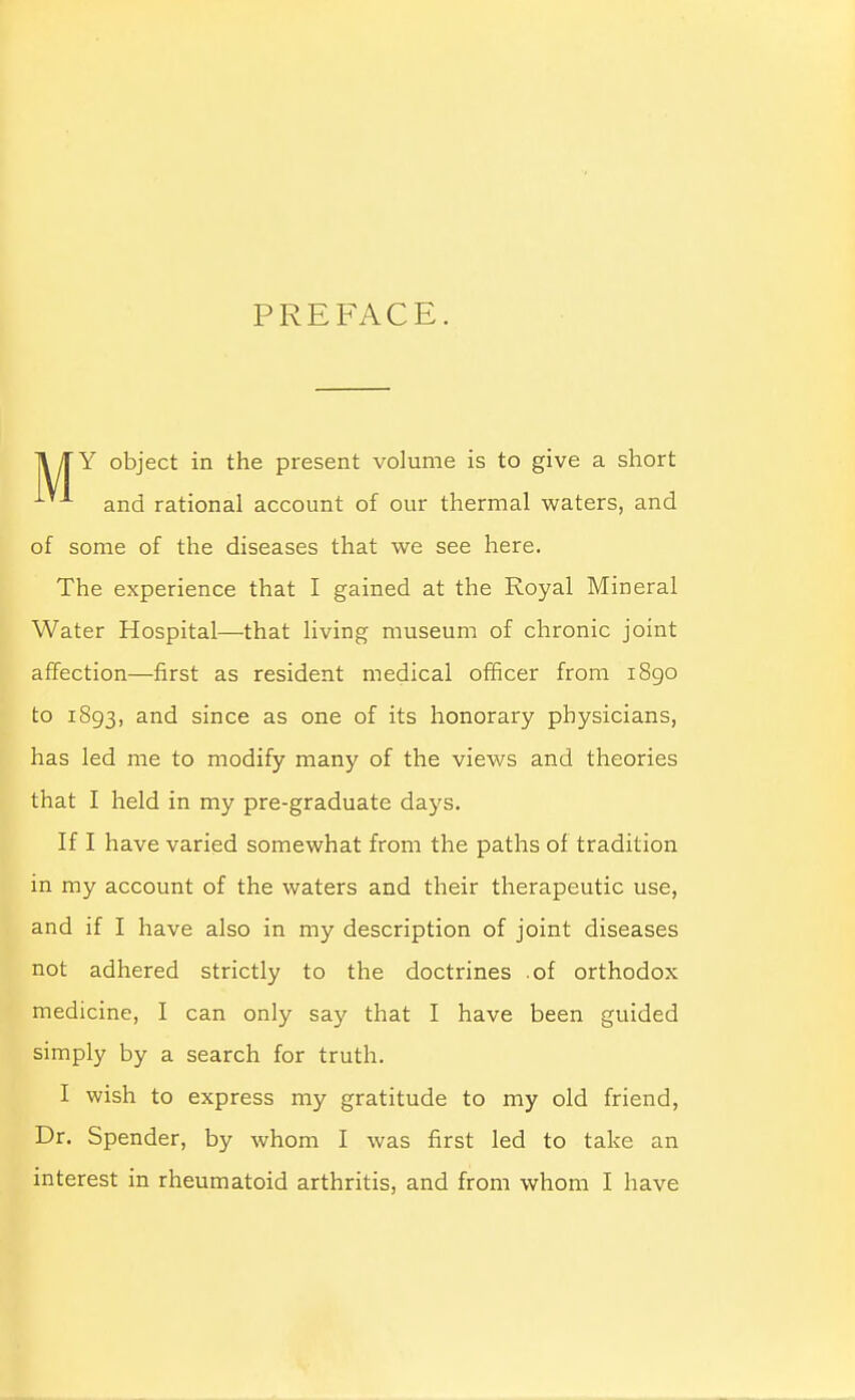 PREFACE. II TY object in the present volume is to give a short and rational account of our thermal waters, and of some of the diseases that we see here. The experience that I gained at the Royal Mineral Water Hospital—that living museum of chronic joint affection—first as resident medical officer from 1890 to 1893, and since as one of its honorary physicians, has led me to modify many of the views and theories that I held in my pre-graduate days. If I have varied somewhat from the paths of tradition in my account of the waters and their therapeutic use, and if I have also in my description of joint diseases not adhered strictly to the doctrines .of orthodox medicine, I can only say that I have been guided simply by a search for truth. I wish to express my gratitude to my old friend, Dr. Spender, by whom I was first led to take an interest in rheumatoid arthritis, and from whom I have