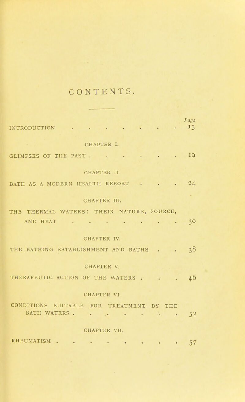 CONTENTS. Page INTRODUCTION • • I3 CHAPTER I. GLIMPSES OF THE PAST ...... 19 CHAPTER II. BATH AS A MODERN HEALTH RESORT ... 24 CHAPTER III. THE THERMAL WATERS : THEIR NATURE, SOURCE, AND HEAT 30 CHAPTER IV. THE BATHING ESTABLISHMENT AND BATHS . . 38 CHAPTER V. THERAPEUTIC ACTION OF THE WATERS ... 46 CHAPTER VI. CONDITIONS SUITABLE FOR TREATMENT BY THE BATH WATERS . ... . . 52 CHAPTER VII. RHEUMATISM 57