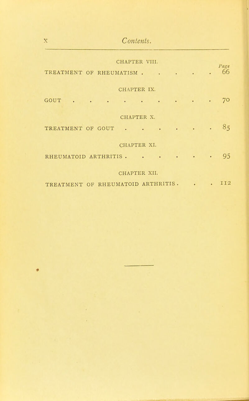 CHAPTER VIII. Page TREATMENT OF RHEUMATISM 66 CHAPTER IX. GOUT 70 CHAPTER X. TREATMENT OF GOUT 85 CHAPTER XI. RHEUMATOID ARTHRITIS 95 CHAPTER XII. TREATMENT OF RHEUMATOID ARTHRITIS. . . 112 *