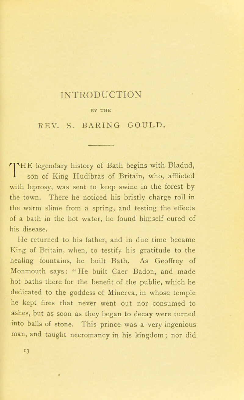 INTRODUCTION BY THE REV. S. BARING GOULD. THE legendary history of Bath begins with Bladud, son of King Hudibras of Britain, who, afflicted with leprosy, was sent to keep swine in the forest by the town. There he noticed his bristly charge roll in the warm slime from a spring, and testing the effects of a bath in the hot water, he found himself cured of his disease. He returned to his father, and in due time became King of Britain, when, to testify his gratitude to the healing fountains, he built Bath. As Geoffrey of Monmouth says: He built Caer Badon, and made hot baths there for the benefit of the public, which he dedicated to the goddess of Minerva, in whose temple he kept fires that never went out nor consumed to ashes, but as soon as they began to decay were turned into balls of stone. This prince was a very ingenious man, and taught necromancy in his kingdom ; nor did 13 >