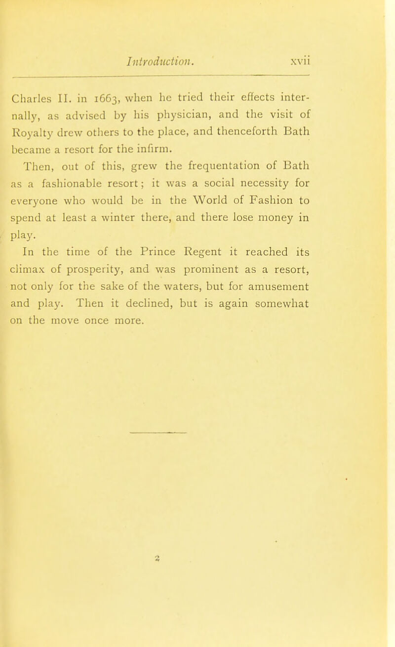 Charles II. in 1663, when he tried their effects inter- nally, as advised by his physician, and the visit of Royalty drew others to the place, and thenceforth Bath became a resort for the infirm. Then, out of this, grew the frequentation of Bath as a fashionable resort; it was a social necessity for everyone who would be in the World of Fashion to spend at least a winter there, and there lose money in play. In the time of the Prince Regent it reached its climax of prosperity, and was prominent as a resort, not only for the sake of the waters, but for amusement and play. Then it declined, but is again somewhat on the move once more. 3