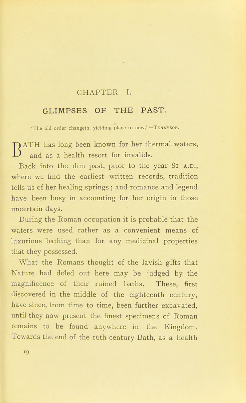 CHAPTER I. GLIMPSES OF THE PAST.  The old order changeth, yielding place to new.—Tennyson. ATH has long been known for her thermal waters, -LJ and as a health resort for invalids. Back into the dim past, prior to the year 81 a.d., where we find the earliest written records, tradition tells us of her healing springs ; and romance and legend have been busy in accounting for her origin in those uncertain days. During the Roman occupation it is probable that the waters were used rather as a convenient means of luxurious bathing than for any medicinal properties that they possessed. What the Romans thought of the lavish gifts that Nature had doled out here may be judged by the magnificence of their ruined baths. These, first discovered in the middle of the eighteenth century, have since, from time to time, been further excavated, until they now present the finest specimens of Roman remains to be found anywhere in the Kingdom. Towards the end of the 16th century Bath, as a health